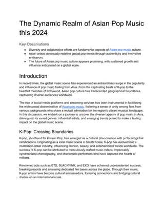 The Dynamic Realm of Asian Pop Music
this 2024
Key Observations
● Diversity and collaborative efforts are fundamental aspects of Asian pop music culture.
● Asian artists continually redefine global pop trends through authenticity and innovative
endeavors.
● The future of Asian pop music culture appears promising, with sustained growth and
influence anticipated on a global scale.
Introduction
In recent times, the global music scene has experienced an extraordinary surge in the popularity
and influence of pop music hailing from Asia. From the captivating beats of K-pop to the
heartfelt melodies of Bollywood, Asian pop culture has transcended geographical boundaries,
captivating diverse audiences worldwide.
The rise of social media platforms and streaming services has been instrumental in facilitating
the widespread dissemination of Asian pop music, fostering a sense of unity among fans from
various backgrounds who share a mutual admiration for the region’s vibrant musical landscape.
In this discussion, we embark on a journey to uncover the diverse tapestry of pop music in Asia,
delving into its varied genres, influential artists, and emerging trends poised to make a lasting
impact on the global music scene.
K-Pop: Crossing Boundaries
K-pop, shorthand for Korean Pop, has emerged as a cultural phenomenon with profound global
ramifications. Originating as a local music scene in South Korea, K-pop has evolved into a
multibillion-dollar industry, influencing fashion, beauty, and entertainment trends worldwide. The
success of K-pop can be attributed to meticulously crafted music videos, impeccably
synchronized choreography, and charismatic performers who have captured the hearts of
millions.
Renowned acts such as BTS, BLACKPINK, and EXO have achieved unprecedented success,
breaking records and amassing dedicated fan bases across the globe. Through their music,
K-pop artists have become cultural ambassadors, fostering connections and bridging cultural
divides on an international scale.
 