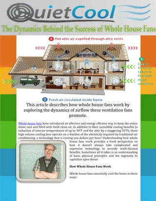 23475954595495-46482004595813-1076325857250-962025-1333500This article describes how whole house fans work by exploring the dynamics of airflow these ventilation fans promote.<br />Whole house fans have introduced an effective and energy efficient way to keep the entire home cool and filled with fresh clean air. In addition to their incredible cooling benefits (a reduction of interior temperatures of up to 30ºF and the attic by a staggering 50ºF), these high volume cooling fans operate on a fraction of the electricity required by traditional air conditioning; a technology that is costing you dollars per hour! Understanding how whole house fans work provides a fresh perspective on how it doesn’t always take complicated and expensive technology to provide multi-faceted benefits. Sometimes all it takes is an understanding of basic physical principles and the ingenuity to capitalize upon these! <br />-381006181725How Whole House Fans Work<br />Whole house fans essentially cool the home in three ways:<br />These high volume ventilation fans set up a powerful circulation that forces all that old hot and stale air out of air vents that are installed in the attic of your home. Now, we all know how intolerably hot the attic can get during the summer. By removing that veritable inferno that radiates heat back into the home’s living space, whole house fans are essentially removing the root of the problem.<br />By opening up windows and doors during the cooler hours of the day, such as nighttime, early morning and evening, these high volume ventilation fans bring all that fresh, cool and clean air from outside the home, inside. In fact, so powerful are whole house fans that they are capable of exchanging the home’s entire air content 15 to 20 times per hour! The combined effect of hot air exhausting from the attic and cool air intake through the window and doors can reduce indoor temperatures by up to 20ºF.<br />-5629275113601514643101155065The third way that whole house fans maintain a wonderfully cool home is through the promotion of a breeze that gently blows from room to room. Depending on how many windows and doors you leave open during the cooler hours of the day, this breeze can reduce skin temperature by as much as 10ºF. This equates to a net cooling effect of 30ºF, which can render expensive air conditioning completely redundant!<br />,[object Object],Through these three different air flows (air expulsion, air intake and circulation from room-to-room), whole house fans are capable of significantly reducing indoor temperatures, and all at pennies per hour. In many cases, these powerful ventilation fans negate the need for traditional air conditioning entirely, enabling home-owners to save as much as 90% on their annual cooling bills… an amount that can equate to as much as $1,880! This is not even to mention the amount of money that is saved on healthcare. Whole house fans continually introduce fresh and healthy air into the home, which reduces the incidence of allergies, prevents the formation of molds and mildew and flushes out the air pollutants that can compromise the health of you and your family. Whole house fans are a great investment that makes use of simplistic physical principles to bring you environmentally friendly, fast and effective cooling.<br />
