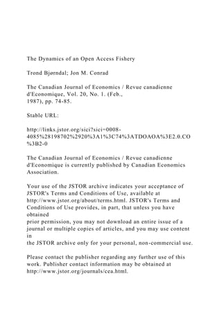 The Dynamics of an Open Access Fishery
Trond Bjørndal; Jon M. Conrad
The Canadian Journal of Economics / Revue canadienne
d'Economique, Vol. 20, No. 1. (Feb.,
1987), pp. 74-85.
Stable URL:
http://links.jstor.org/sici?sici=0008-
4085%28198702%2920%3A1%3C74%3ATDOAOA%3E2.0.CO
%3B2-0
The Canadian Journal of Economics / Revue canadienne
d'Economique is currently published by Canadian Economics
Association.
Your use of the JSTOR archive indicates your acceptance of
JSTOR's Terms and Conditions of Use, available at
http://www.jstor.org/about/terms.html. JSTOR's Terms and
Conditions of Use provides, in part, that unless you have
obtained
prior permission, you may not download an entire issue of a
journal or multiple copies of articles, and you may use content
in
the JSTOR archive only for your personal, non-commercial use.
Please contact the publisher regarding any further use of this
work. Publisher contact information may be obtained at
http://www.jstor.org/journals/cea.html.
 