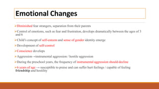 Emotional Changes
Diminished fear strangers, separation from their parents
Control of emotions, such as fear and frustration, develops dramatically between the ages of 3
and 6
Child’s concept of self-esteem and sense of gender identity emerge
Development of self-control
Conscience develops
Aggression→instrumental aggression / hostile aggression
During the preschool years, the frequency of instrumental aggression should decline
6 years of age → susceptible to praise and can suffer hurt feelings / capable of feeling
friendship and hostility
 