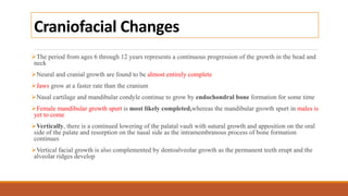 Craniofacial Changes
The period from ages 6 through 12 years represents a continuous progression of the growth in the head and
neck
Neural and cranial growth are found to be almost entirely complete
Jaws grow at a faster rate than the cranium
Nasal cartilage and mandibular condyle continue to grow by endochondral bone formation for some time
Female mandibular growth spurt is most likely completed,whereas the mandibular growth spurt in males is
yet to come
Vertically, there is a continued lowering of the palatal vault with sutural growth and apposition on the oral
side of the palate and resorption on the nasal side as the intramembranous process of bone formation
continues
Vertical facial growth is also complemented by dentoalveolar growth as the permanent teeth erupt and the
alveolar ridges develop
 
