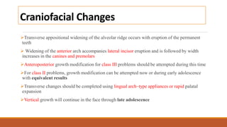 Craniofacial Changes
Transverse appositional widening of the alveolar ridge occurs with eruption of the permanent
teeth
 Widening of the anterior arch accompanies lateral incisor eruption and is followed by width
increases in the canines and premolars
Anteroposterior growth modification for class III problems should be attempted during this time
For class II problems, growth modification can be attempted now or during early adolescence
with equivalent results
Transverse changes should be completed using lingual arch–type appliances or rapid palatal
expansion
Vertical growth will continue in the face through late adolescence
 