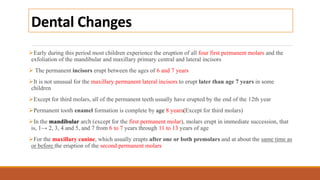 Dental Changes
Early during this period most children experience the eruption of all four first permanent molars and the
exfoliation of the mandibular and maxillary primary central and lateral incisors
 The permanent incisors erupt between the ages of 6 and 7 years
It is not unusual for the maxillary permanent lateral incisors to erupt later than age 7 years in some
children
Except for third molars, all of the permanent teeth usually have erupted by the end of the 12th year
Permanent tooth enamel formation is complete by age 8 years(Except for third molars)
In the mandibular arch (except for the first permanent molar), molars erupt in immediate succession, that
is, 1→ 2, 3, 4 and 5, and 7 from 6 to 7 years through 11 to 13 years of age
For the maxillary canine, which usually erupts after one or both premolars and at about the same time as
or before the eruption of the second permanent molars
 