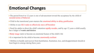 Emotional Changes
The period from 6 to 12 years is one of advancement toward the acceptance by the child of
societal norms of behavior
Child in the transitional years masters the emotional ability to delay gratification
Ability to use life’s tasks to effectively stave off boredom
Need for adults to direct the child’s attention rapidly recedes, and by age 12 years a child usually
has a ledger of wants and desires
Body image starts to become an emotional feature of the child’s life
It is important for the child to become emotionally resilient
Abilities to handle and recover from humiliation, frustration, loss, and disappointment should at
least begin to emerge during these years
 