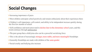 Social Changes
Increasing importance of peers
Most children anticipate school positively and remain enthusiastic about their experiences there
Children’s self-importance, self-control, and ability to be independent increase quickly during
the first few months of school
Self-confidence and motivation tend to decline later in the elementary school years, and this
trend continues through adolescence
The peer group that a child joins also can be a powerful socializing force
This is the advent of increasingly stronger, more stable, and more meaningful friendships
Generally friendships are made with children of the same gender
Social cruelty and bullying also increase
 