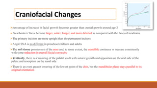 Craniofacial Changes
percentage of increase in facial growth becomes greater than cranial growth around age 3
Preschoolers’ faces become larger, wider, longer, and more detailed as compared with the faces of newborns
The primary incisors are more upright than the permanent incisors
Angle SNA is no different in preschool children and adults
The soft tissue prominence of the nose and, to some extent, the mandible continues to increase consistently
with some reduction in overall facial convexity
Vertically, there is a lowering of the palatal vault with sutural growth and apposition on the oral side of the
palate and resorption on the nasal side
There is an even greater lowering of the lowest point of the chin, but the mandibular plane stays parallel to its
original orientation
 