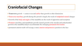 Craniofacial Changes
Transverse growth → comes to an end earlier than growth in other dimensions
Transverse maxillary growth during this period is largely the result of midpalatal sutural changes
Growth of the body and angles of the mandible are the result of apposition and resorption
Posterior maxillary and mandibular growth (sutural growth in the maxilla and endochondral
growth in the mandible) help to accommodate the emerging permanent first molars
permanent anterior teeth will occupy a more anterior and protrusive position in the face
 