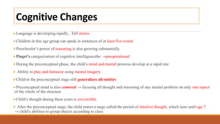 Cognitive Changes
Language is developing rapidly , Tell stories
Children in this age group can speak in sentences of at least five words
Preschooler’s power of reasoning is also growing substantially
Piaget’s categorization of cognitive intelligencethe →preoperational
During the preconceptual phase, the child’s mind and mental prowess develop at a rapid rate
 Ability to play and fantasize using mental imagery
Child in the preconceptual stage still generalizes all entities
Preconceptual mind is also centered → focusing all thought and reasoning of any mental problem on only one aspect
of the whole of the structure
Child’s thought during these years is irreversible
 After the preconceptual stage, the child enters a stage called the period of intuitive thought, which lasts until age 7
→ child’s abilities to group objects according to class
 