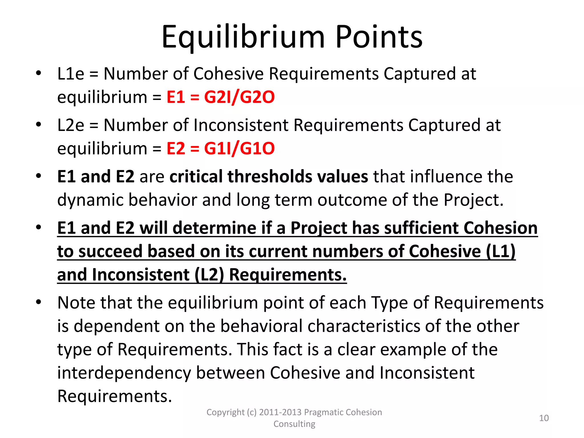 Equilibrium Points
• L1e = Number of Cohesive Requirements Captured at
equilibrium = E1 = G2I/G2O
• L2e = Number of Inconsistent Requirements Captured at
equilibrium = E2 = G1I/G1O
• E1 and E2 are critical thresholds values that influence the
dynamic behavior and long term outcome of the Project.
• E1 and E2 will determine if a Project has sufficient Cohesion
to succeed based on its current numbers of Cohesive (L1)
and Inconsistent (L2) Requirements.
• Note that the equilibrium point of each Type of Requirements
is dependent on the behavioral characteristics of the other
type of Requirements. This fact is a clear example of the
interdependency between Cohesive and Inconsistent
Requirements.
10
Copyright (c) 2011-2015 Pragmatic Cohesion
Consulting; All Rights Reserved
 