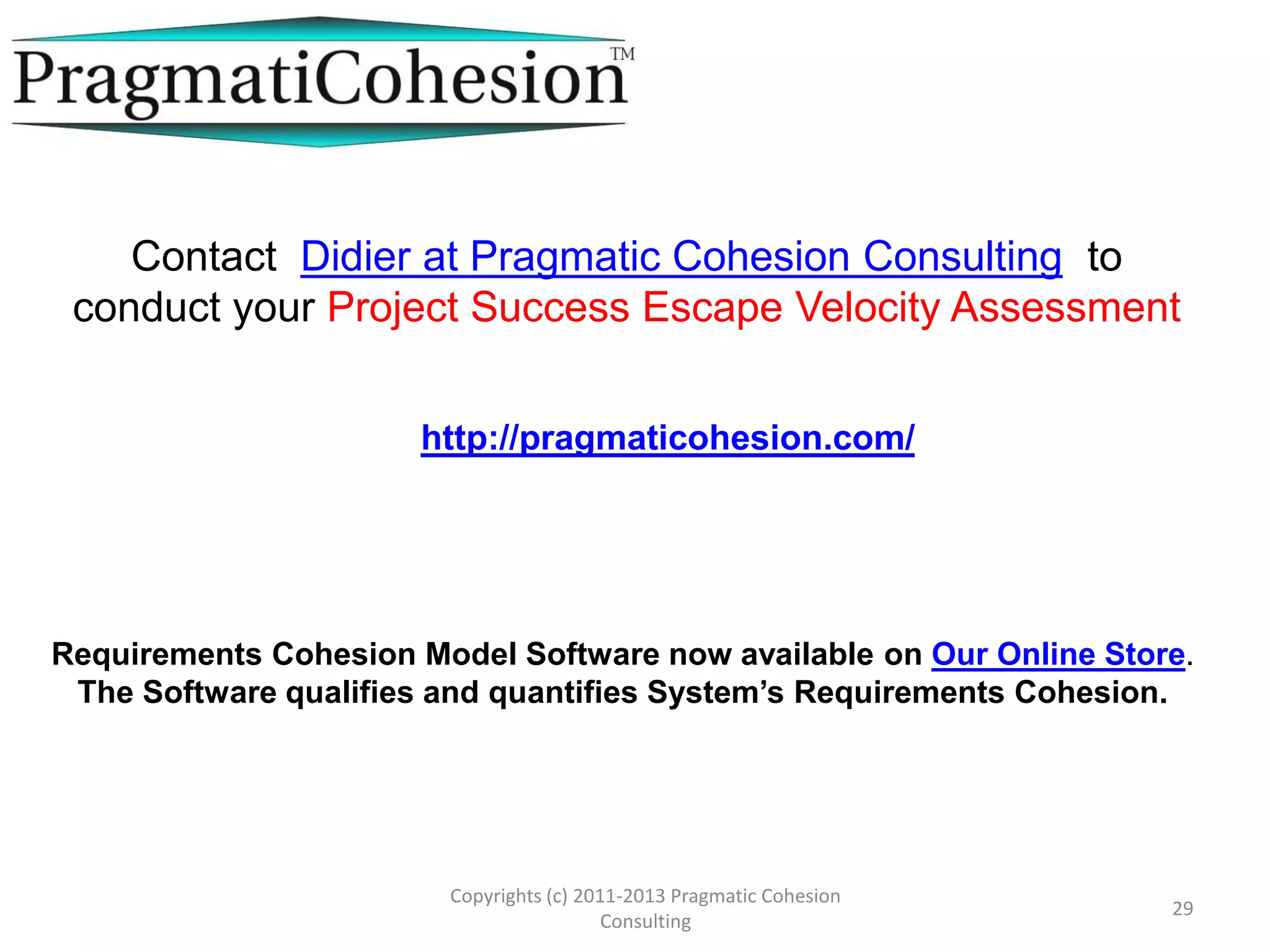 Project Curve Types
Area The initial number of Cohesive Requirements and the initial
number of Inconsistent Requirements are in Area 2
Area 2: There are a lot of
Inconsistent and
Cohesive requirements
but the number of
Inconsistent
requirements is below
the threshold line T1.
T1 joins (0,0) to (E1,E2)
-There are lots of Cohesive and Inconsistent requirements
resulting in a steady decrease of the number of requirements
for both sides. In this phase, both types of requirements
initially undermine each other in a none productive way.
-When the number of Inconsistent requirements drops below
E2, the number of Cohesive requirements begins to increase
and continue to do so while more and more inconsistent
requirements get corrected.
-With more and more Cohesive requirements, the Project
prospers due to its increasing mass of Cohesive Requirements.
29
Copyright (c) 2011-2015 Pragmatic Cohesion
Consulting; All Rights Reserved
 