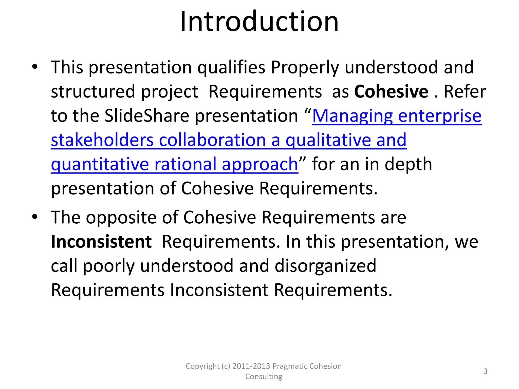 Introduction
• This presentation qualifies Properly understood and
structured project Requirements as Cohesive . Refer
to the SlideShare presentation “Managing enterprise
stakeholders collaboration a qualitative and
quantitative rational approach” for an in depth
presentation of Cohesive Requirements.
• The opposite of Cohesive Requirements are
Inconsistent Requirements. In this presentation, we
call poorly understood and disorganized
Requirements Inconsistent Requirements.
3
Copyright (c) 2011-2015 Pragmatic Cohesion
Consulting; All Rights Reserved
 