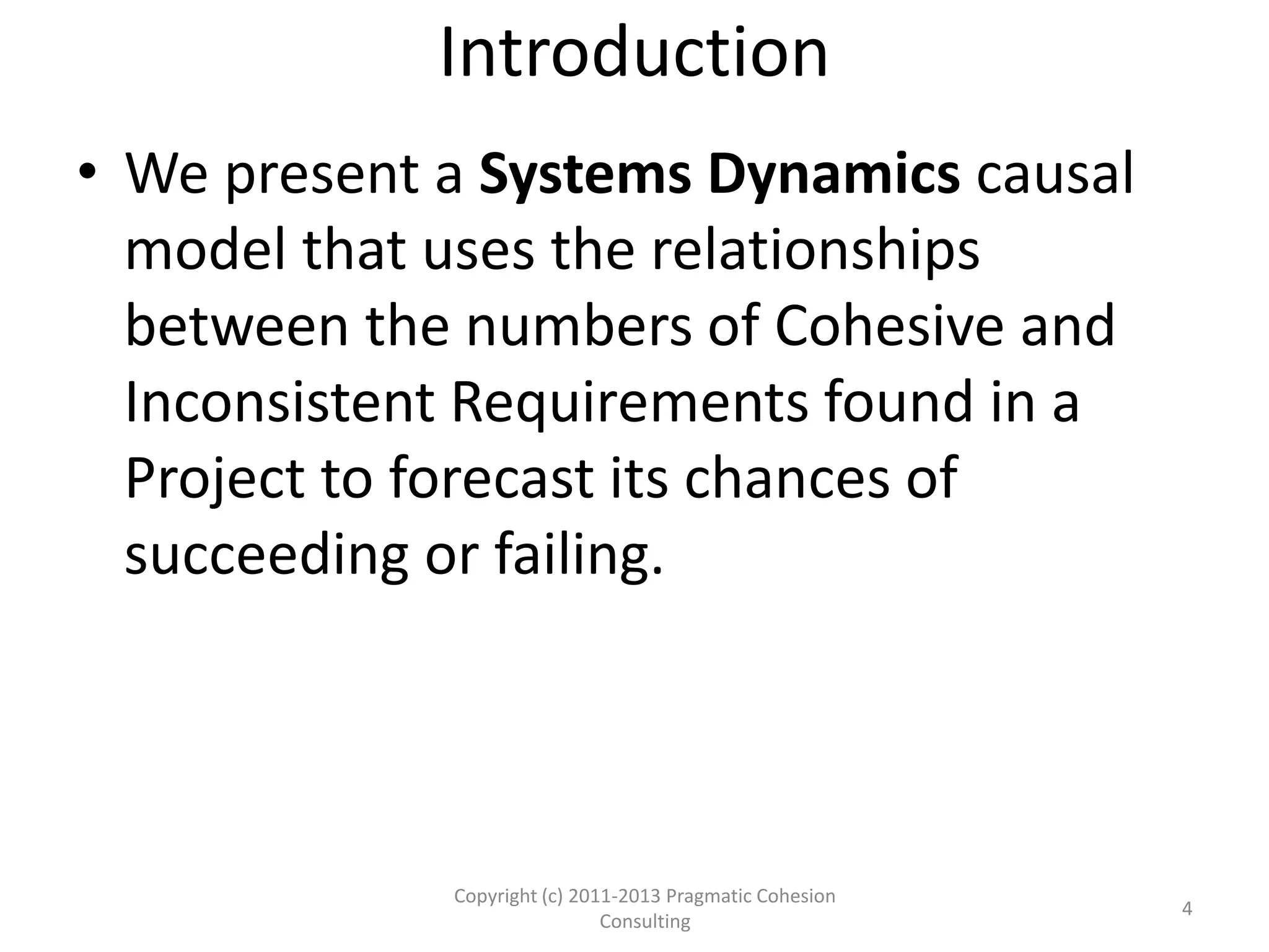 Introduction
• We present a Systems Dynamics causal
model that uses the relationships
between the numbers of Cohesive and
Inconsistent Requirements found in a
Project to forecast its chances of
succeeding or failing.
4
Copyright (c) 2011-2015 Pragmatic Cohesion
Consulting; All Rights Reserved
 