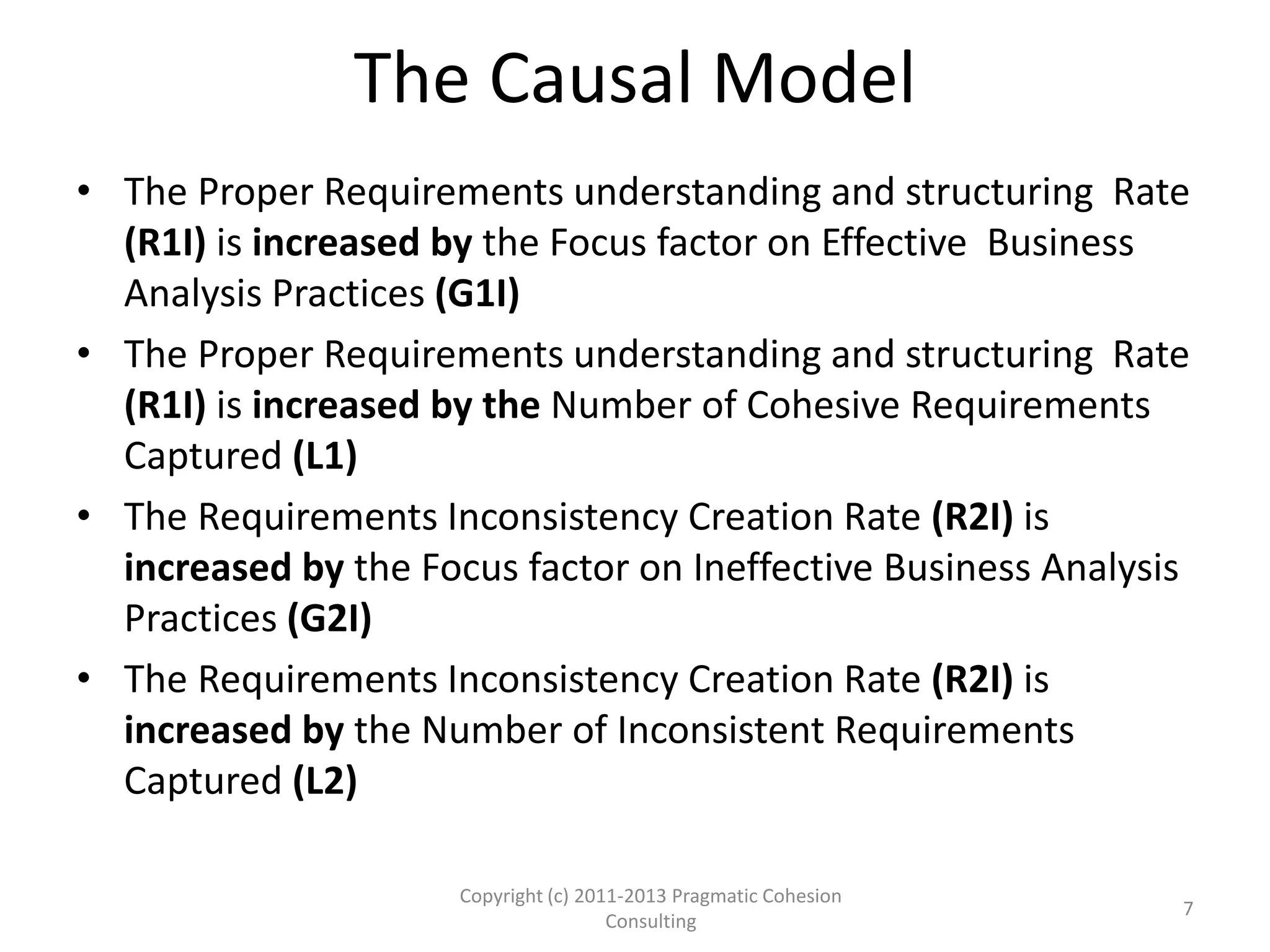 The Causal Model
• The Proper Requirements understanding and structuring Rate
(R1I) is increased by the Focus factor on Effective Business
Analysis Practices (G1I)
• The Proper Requirements understanding and structuring Rate
(R1I) is increased by the Number of Cohesive Requirements
Captured (L1)
• The Requirements Inconsistency Creation Rate (R2I) is
increased by the Focus factor on Ineffective Business Analysis
Practices (G2I)
• The Requirements Inconsistency Creation Rate (R2I) is
increased by the Number of Inconsistent Requirements
Captured (L2)
Copyright (c) 2011-2015 Pragmatic Cohesion
Consulting; All Rights Reserved
7
 