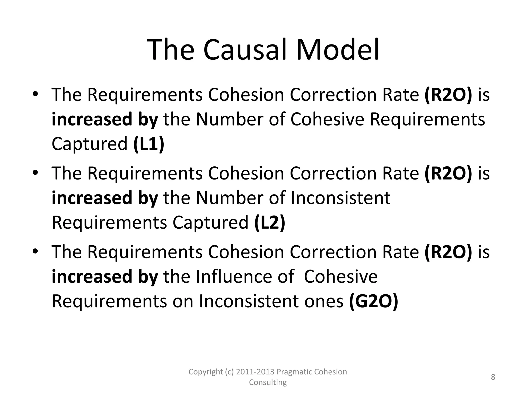 The Causal Model
• The Requirements Cohesion Correction Rate (R2O) is
increased by the Number of Cohesive Requirements
Captured (L1)
• The Requirements Cohesion Correction Rate (R2O) is
increased by the Number of Inconsistent
Requirements Captured (L2)
• The Requirements Cohesion Correction Rate (R2O) is
increased by the Influence of Cohesive
Requirements on Inconsistent ones (G2O)
Copyright (c) 2011-2015 Pragmatic Cohesion
Consulting; All Rights Reserved
8
 
