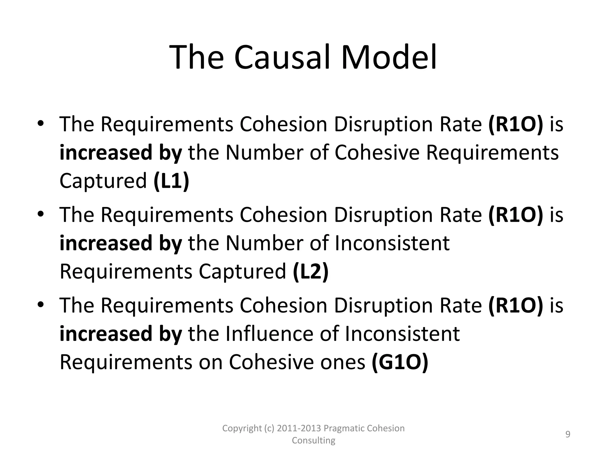 The Causal Model
• The Requirements Cohesion Disruption Rate (R1O) is
increased by the Number of Cohesive Requirements
Captured (L1)
• The Requirements Cohesion Disruption Rate (R1O) is
increased by the Number of Inconsistent
Requirements Captured (L2)
• The Requirements Cohesion Disruption Rate (R1O) is
increased by the Influence of Inconsistent
Requirements on Cohesive ones (G1O)
Copyright (c) 2011-2015 Pragmatic Cohesion
Consulting; All Rights Reserved
9
 