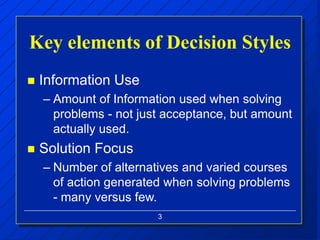 3
Key elements of Decision Styles
 Information Use
– Amount of Information used when solving
problems - not just acceptance, but amount
actually used.
 Solution Focus
– Number of alternatives and varied courses
of action generated when solving problems
- many versus few.
 
