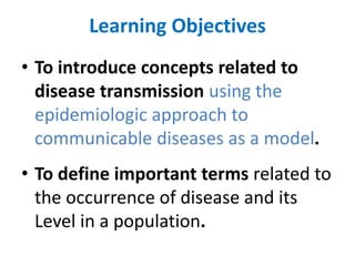 Learning Objectives
• To introduce concepts related to
disease transmission using the
epidemiologic approach to
communicable diseases as a model.
• To define important terms related to
the occurrence of disease and its
Level in a population.
 