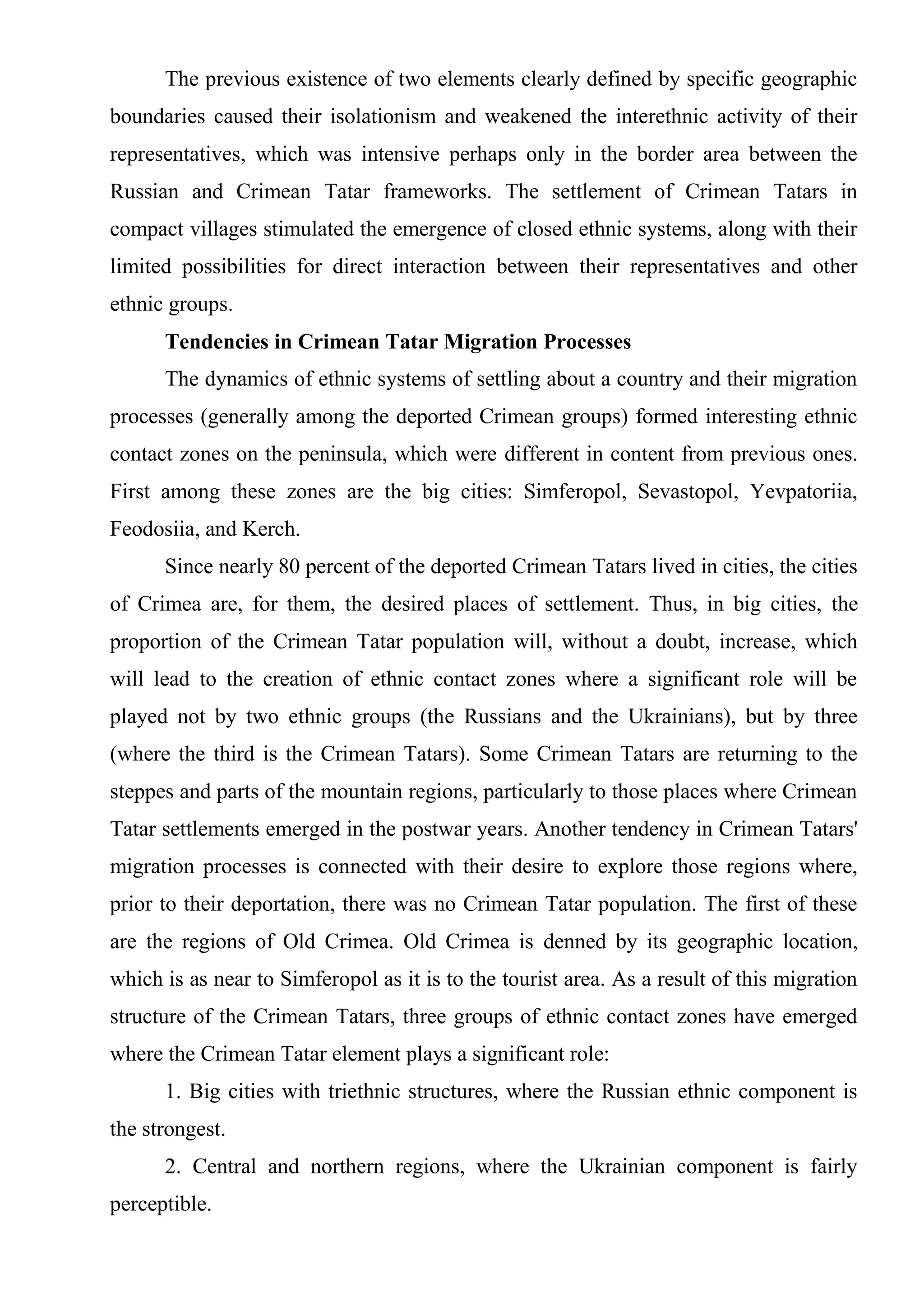 The previous existence of two elements clearly defined by specific geographic
boundaries caused their isolationism and weakened the interethnic activity of their
representatives, which was intensive perhaps only in the border area between the
Russian and Crimean Tatar frameworks. The settlement of Crimean Tatars in
compact villages stimulated the emergence of closed ethnic systems, along with their
limited possibilities for direct interaction between their representatives and other
ethnic groups.
      Tendencies in Crimean Tatar Migration Processes
      The dynamics of ethnic systems of settling about a country and their migration
processes (generally among the deported Crimean groups) formed interesting ethnic
contact zones on the peninsula, which were different in content from previous ones.
First among these zones are the big cities: Simferopol, Sevastopol, Yevpatoriia,
Feodosiia, and Kerch.
      Since nearly 80 percent of the deported Crimean Tatars lived in cities, the cities
of Crimea are, for them, the desired places of settlement. Thus, in big cities, the
proportion of the Crimean Tatar population will, without a doubt, increase, which
will lead to the creation of ethnic contact zones where a significant role will be
played not by two ethnic groups (the Russians and the Ukrainians), but by three
(where the third is the Crimean Tatars). Some Crimean Tatars are returning to the
steppes and parts of the mountain regions, particularly to those places where Crimean
Tatar settlements emerged in the postwar years. Another tendency in Crimean Tatars'
migration processes is connected with their desire to explore those regions where,
prior to their deportation, there was no Crimean Tatar population. The first of these
are the regions of Old Crimea. Old Crimea is denned by its geographic location,
which is as near to Simferopol as it is to the tourist area. As a result of this migration
structure of the Crimean Tatars, three groups of ethnic contact zones have emerged
where the Crimean Tatar element plays a significant role:
      1. Big cities with triethnic structures, where the Russian ethnic component is
the strongest.
      2. Central and northern regions, where the Ukrainian component is fairly
perceptible.
 