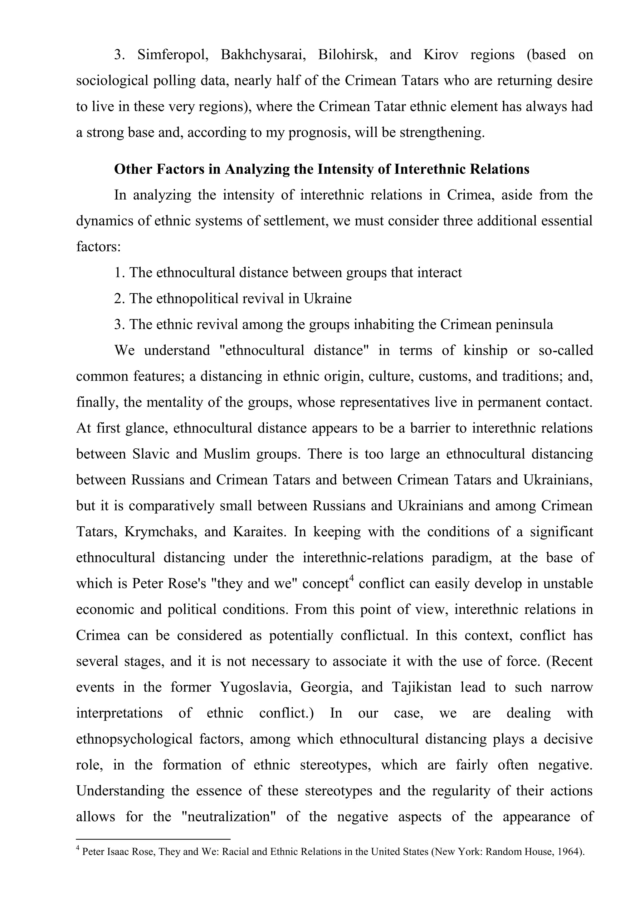 3. Simferopol, Bakhchysarai, Bilohirsk, and Kirov regions (based on
sociological polling data, nearly half of the Crimean Tatars who are returning desire
to live in these very regions), where the Crimean Tatar ethnic element has always had
a strong base and, according to my prognosis, will be strengthening.

           Other Factors in Analyzing the Intensity of Interethnic Relations
           In analyzing the intensity of interethnic relations in Crimea, aside from the
dynamics of ethnic systems of settlement, we must consider three additional essential
factors:
           1. The ethnocultural distance between groups that interact
           2. The ethnopolitical revival in Ukraine
           3. The ethnic revival among the groups inhabiting the Crimean peninsula
           We understand "ethnocultural distance" in terms of kinship or so-called
common features; a distancing in ethnic origin, culture, customs, and traditions; and,
finally, the mentality of the groups, whose representatives live in permanent contact.
At first glance, ethnocultural distance appears to be a barrier to interethnic relations
between Slavic and Muslim groups. There is too large an ethnocultural distancing
between Russians and Crimean Tatars and between Crimean Tatars and Ukrainians,
but it is comparatively small between Russians and Ukrainians and among Crimean
Tatars, Krymchaks, and Karaites. In keeping with the conditions of a significant
ethnocultural distancing under the interethnic-relations paradigm, at the base of
which is Peter Rose's "they and we" concept4 conflict can easily develop in unstable
economic and political conditions. From this point of view, interethnic relations in
Crimea can be considered as potentially conflictual. In this context, conflict has
several stages, and it is not necessary to associate it with the use of force. (Recent
events in the former Yugoslavia, Georgia, and Tajikistan lead to such narrow
interpretations          of    ethnic      conflict.)     In    our     case,     we      are    dealing      with
ethnopsychological factors, among which ethnocultural distancing plays a decisive
role, in the formation of ethnic stereotypes, which are fairly often negative.
Understanding the essence of these stereotypes and the regularity of their actions
allows for the "neutralization" of the negative aspects of the appearance of
4
    Peter Isaac Rose, They and We: Racial and Ethnic Relations in the United States (New York: Random House, 1964).
 