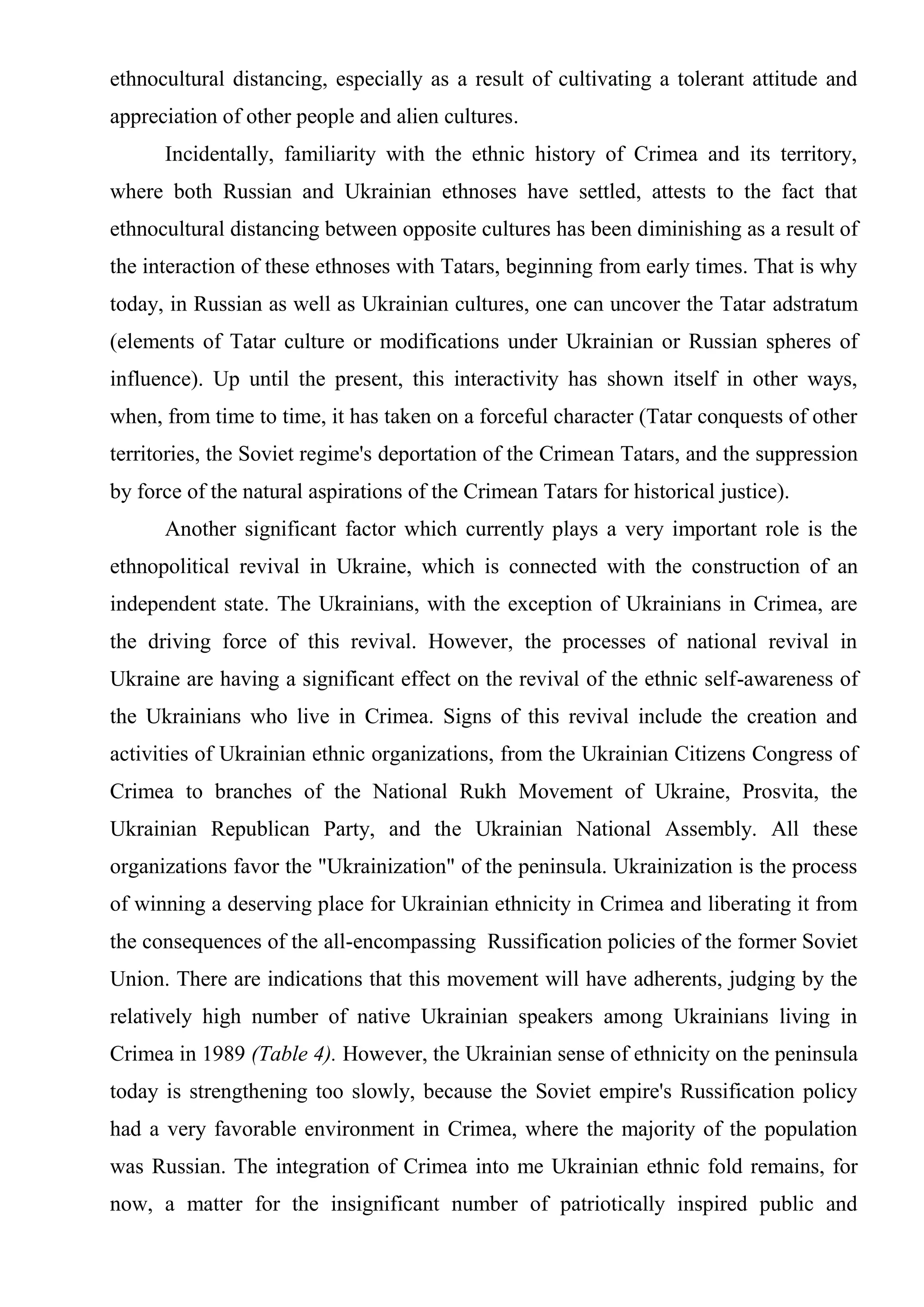 ethnocultural distancing, especially as a result of cultivating a tolerant attitude and
appreciation of other people and alien cultures.
      Incidentally, familiarity with the ethnic history of Crimea and its territory,
where both Russian and Ukrainian ethnoses have settled, attests to the fact that
ethnocultural distancing between opposite cultures has been diminishing as a result of
the interaction of these ethnoses with Tatars, beginning from early times. That is why
today, in Russian as well as Ukrainian cultures, one can uncover the Tatar adstratum
(elements of Tatar culture or modifications under Ukrainian or Russian spheres of
influence). Up until the present, this interactivity has shown itself in other ways,
when, from time to time, it has taken on a forceful character (Tatar conquests of other
territories, the Soviet regime's deportation of the Crimean Tatars, and the suppression
by force of the natural aspirations of the Crimean Tatars for historical justice).
      Another significant factor which currently plays a very important role is the
ethnopolitical revival in Ukraine, which is connected with the construction of an
independent state. The Ukrainians, with the exception of Ukrainians in Crimea, are
the driving force of this revival. However, the processes of national revival in
Ukraine are having a significant effect on the revival of the ethnic self-awareness of
the Ukrainians who live in Crimea. Signs of this revival include the creation and
activities of Ukrainian ethnic organizations, from the Ukrainian Citizens Congress of
Crimea to branches of the National Rukh Movement of Ukraine, Prosvita, the
Ukrainian Republican Party, and the Ukrainian National Assembly. All these
organizations favor the "Ukrainization" of the peninsula. Ukrainization is the process
of winning a deserving place for Ukrainian ethnicity in Crimea and liberating it from
the consequences of the all-encompassing Russification policies of the former Soviet
Union. There are indications that this movement will have adherents, judging by the
relatively high number of native Ukrainian speakers among Ukrainians living in
Crimea in 1989 (Table 4). However, the Ukrainian sense of ethnicity on the peninsula
today is strengthening too slowly, because the Soviet empire's Russification policy
had a very favorable environment in Crimea, where the majority of the population
was Russian. The integration of Crimea into me Ukrainian ethnic fold remains, for
now, a matter for the insignificant number of patriotically inspired public and
 