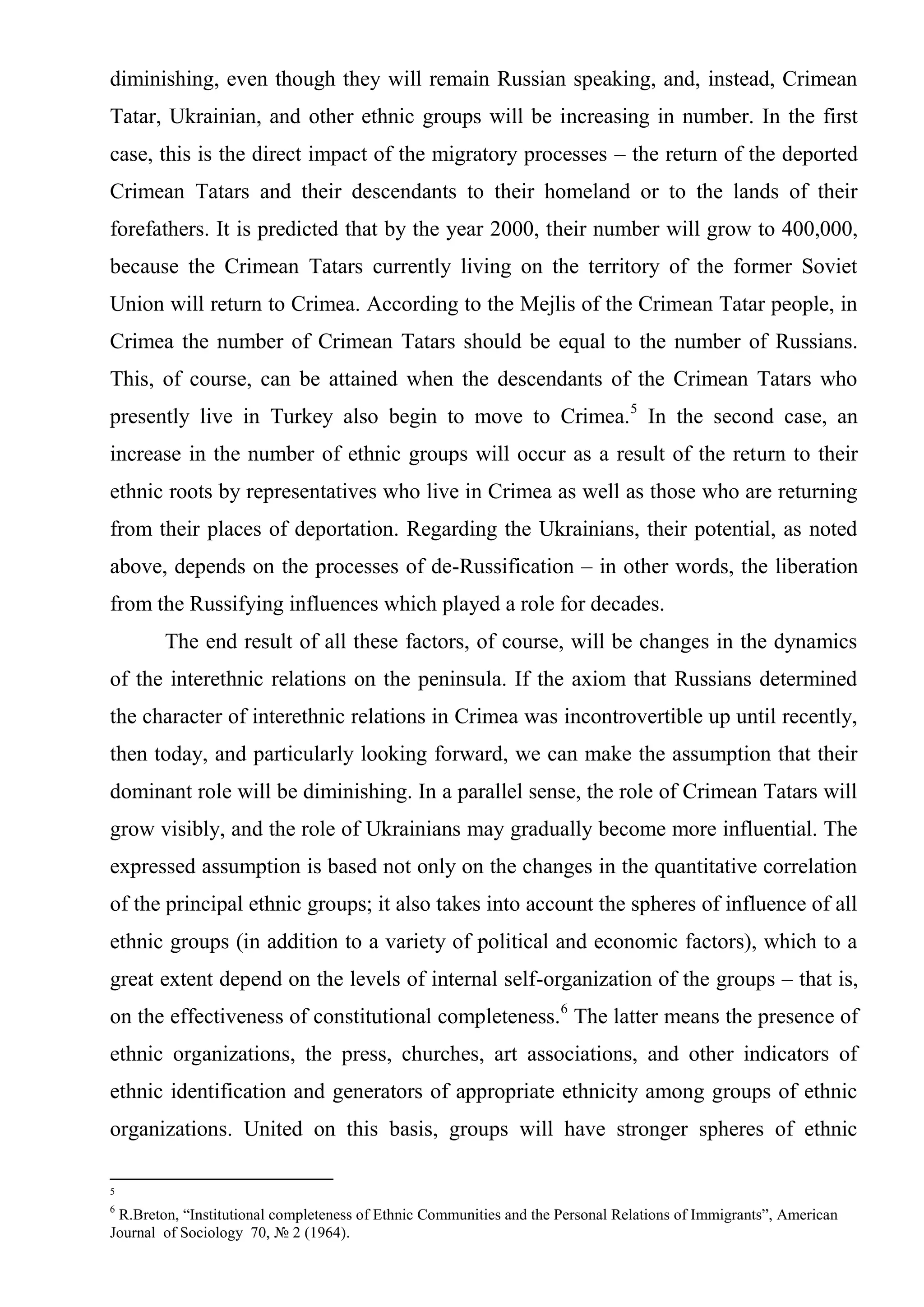 diminishing, even though they will remain Russian speaking, and, instead, Crimean
Tatar, Ukrainian, and other ethnic groups will be increasing in number. In the first
case, this is the direct impact of the migratory processes – the return of the deported
Crimean Tatars and their descendants to their homeland or to the lands of their
forefathers. It is predicted that by the year 2000, their number will grow to 400,000,
because the Crimean Tatars currently living on the territory of the former Soviet
Union will return to Crimea. According to the Mejlis of the Crimean Tatar people, in
Crimea the number of Crimean Tatars should be equal to the number of Russians.
This, of course, can be attained when the descendants of the Crimean Tatars who
presently live in Turkey also begin to move to Crimea.5 In the second case, an
increase in the number of ethnic groups will occur as a result of the return to their
ethnic roots by representatives who live in Crimea as well as those who are returning
from their places of deportation. Regarding the Ukrainians, their potential, as noted
above, depends on the processes of de-Russification – in other words, the liberation
from the Russifying influences which played a role for decades.
        The end result of all these factors, of course, will be changes in the dynamics
of the interethnic relations on the peninsula. If the axiom that Russians determined
the character of interethnic relations in Crimea was incontrovertible up until recently,
then today, and particularly looking forward, we can make the assumption that their
dominant role will be diminishing. In a parallel sense, the role of Crimean Tatars will
grow visibly, and the role of Ukrainians may gradually become more influential. The
expressed assumption is based not only on the changes in the quantitative correlation
of the principal ethnic groups; it also takes into account the spheres of influence of all
ethnic groups (in addition to a variety of political and economic factors), which to a
great extent depend on the levels of internal self-organization of the groups – that is,
on the effectiveness of constitutional completeness.6 The latter means the presence of
ethnic organizations, the press, churches, art associations, and other indicators of
ethnic identification and generators of appropriate ethnicity among groups of ethnic
organizations. United on this basis, groups will have stronger spheres of ethnic

5
6
 R.Breton, “Institutional completeness of Ethnic Communities and the Personal Relations of Immigrants”, American
Journal of Sociology 70, № 2 (1964).
 