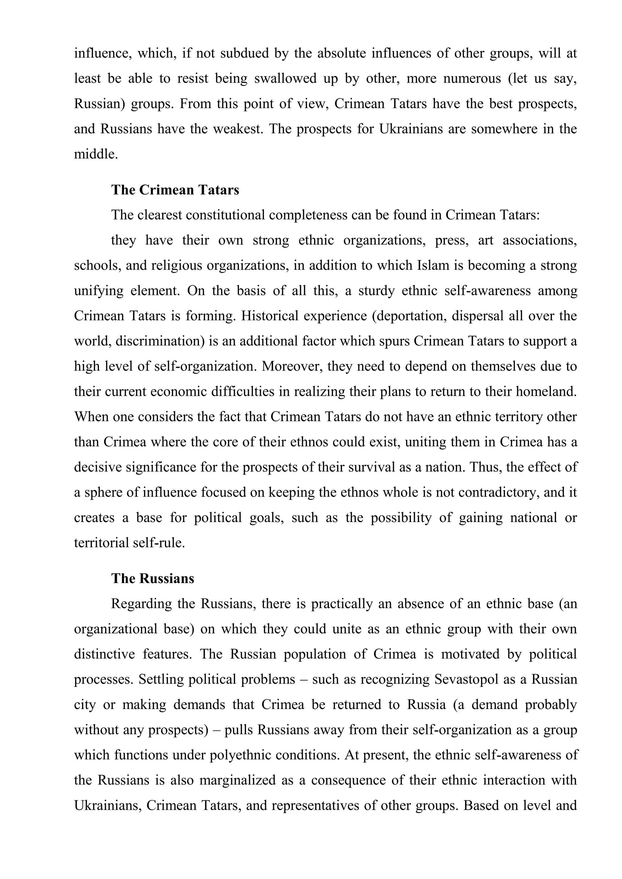 influence, which, if not subdued by the absolute influences of other groups, will at
least be able to resist being swallowed up by other, more numerous (let us say,
Russian) groups. From this point of view, Crimean Tatars have the best prospects,
and Russians have the weakest. The prospects for Ukrainians are somewhere in the
middle.

       The Crimean Tatars
       The clearest constitutional completeness can be found in Crimean Tatars:
       they have their own strong ethnic organizations, press, art associations,
schools, and religious organizations, in addition to which Islam is becoming a strong
unifying element. On the basis of all this, a sturdy ethnic self-awareness among
Crimean Tatars is forming. Historical experience (deportation, dispersal all over the
world, discrimination) is an additional factor which spurs Crimean Tatars to support a
high level of self-organization. Moreover, they need to depend on themselves due to
their current economic difficulties in realizing their plans to return to their homeland.
When one considers the fact that Crimean Tatars do not have an ethnic territory other
than Crimea where the core of their ethnos could exist, uniting them in Crimea has a
decisive significance for the prospects of their survival as a nation. Thus, the effect of
a sphere of influence focused on keeping the ethnos whole is not contradictory, and it
creates a base for political goals, such as the possibility of gaining national or
territorial self-rule.

       The Russians
       Regarding the Russians, there is practically an absence of an ethnic base (an
organizational base) on which they could unite as an ethnic group with their own
distinctive features. The Russian population of Crimea is motivated by political
processes. Settling political problems – such as recognizing Sevastopol as a Russian
city or making demands that Crimea be returned to Russia (a demand probably
without any prospects) – pulls Russians away from their self-organization as a group
which functions under polyethnic conditions. At present, the ethnic self-awareness of
the Russians is also marginalized as a consequence of their ethnic interaction with
Ukrainians, Crimean Tatars, and representatives of other groups. Based on level and
 