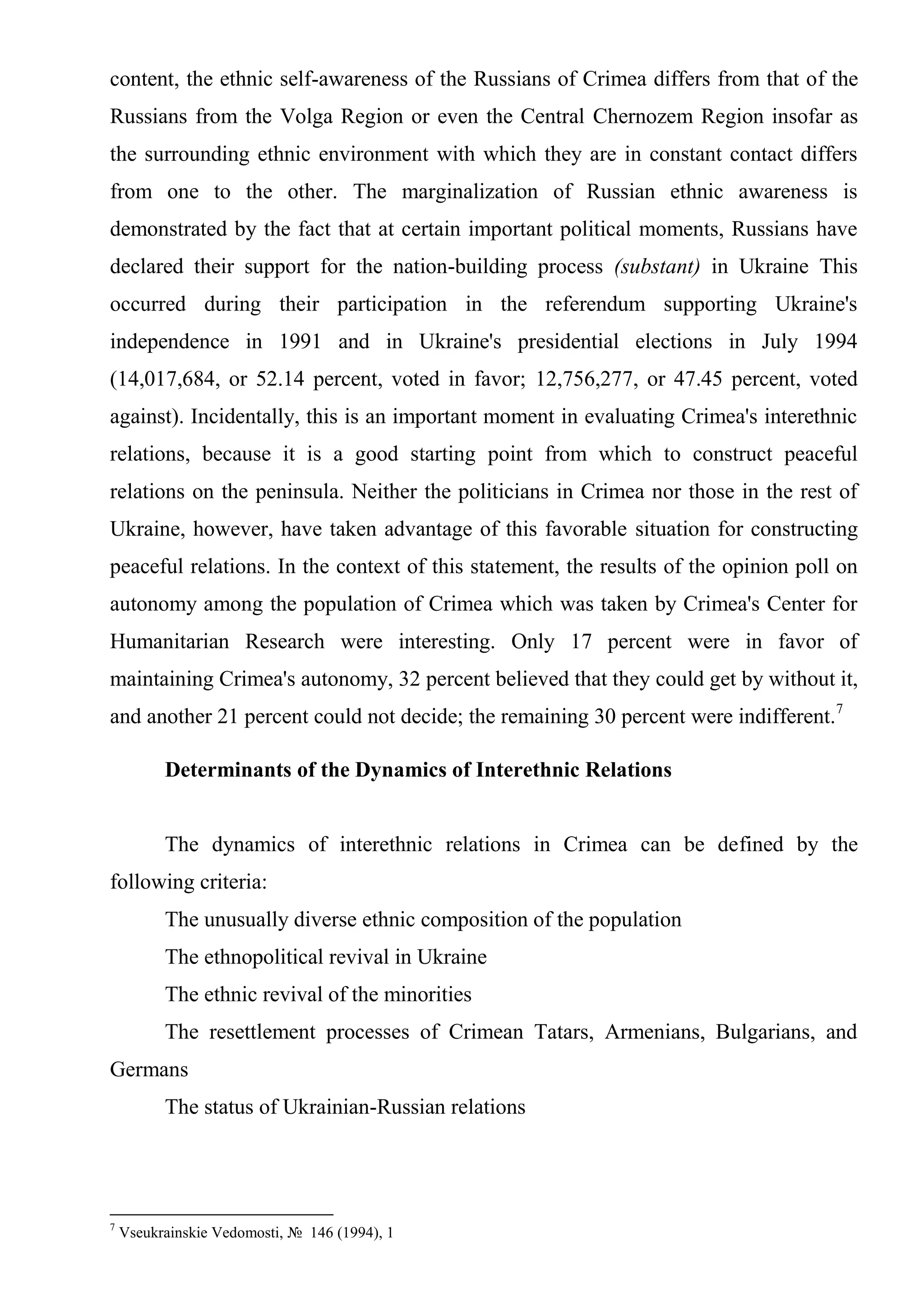 content, the ethnic self-awareness of the Russians of Crimea differs from that of the
Russians from the Volga Region or even the Central Chernozem Region insofar as
the surrounding ethnic environment with which they are in constant contact differs
from one to the other. The marginalization of Russian ethnic awareness is
demonstrated by the fact that at certain important political moments, Russians have
declared their support for the nation-building process (substant) in Ukraine This
occurred during their participation in the referendum supporting Ukraine's
independence in 1991 and in Ukraine's presidential elections in July 1994
(14,017,684, or 52.14 percent, voted in favor; 12,756,277, or 47.45 percent, voted
against). Incidentally, this is an important moment in evaluating Crimea's interethnic
relations, because it is a good starting point from which to construct peaceful
relations on the peninsula. Neither the politicians in Crimea nor those in the rest of
Ukraine, however, have taken advantage of this favorable situation for constructing
peaceful relations. In the context of this statement, the results of the opinion poll on
autonomy among the population of Crimea which was taken by Crimea's Center for
Humanitarian Research were interesting. Only 17 percent were in favor of
maintaining Crimea's autonomy, 32 percent believed that they could get by without it,
and another 21 percent could not decide; the remaining 30 percent were indifferent.7

          Determinants of the Dynamics of Interethnic Relations


          The dynamics of interethnic relations in Crimea can be defined by the
following criteria:
          The unusually diverse ethnic composition of the population
          The ethnopolitical revival in Ukraine
          The ethnic revival of the minorities
          The resettlement processes of Crimean Tatars, Armenians, Bulgarians, and
Germans
          The status of Ukrainian-Russian relations




7
    Vseukrainskie Vedomosti, № 146 (1994), 1
 