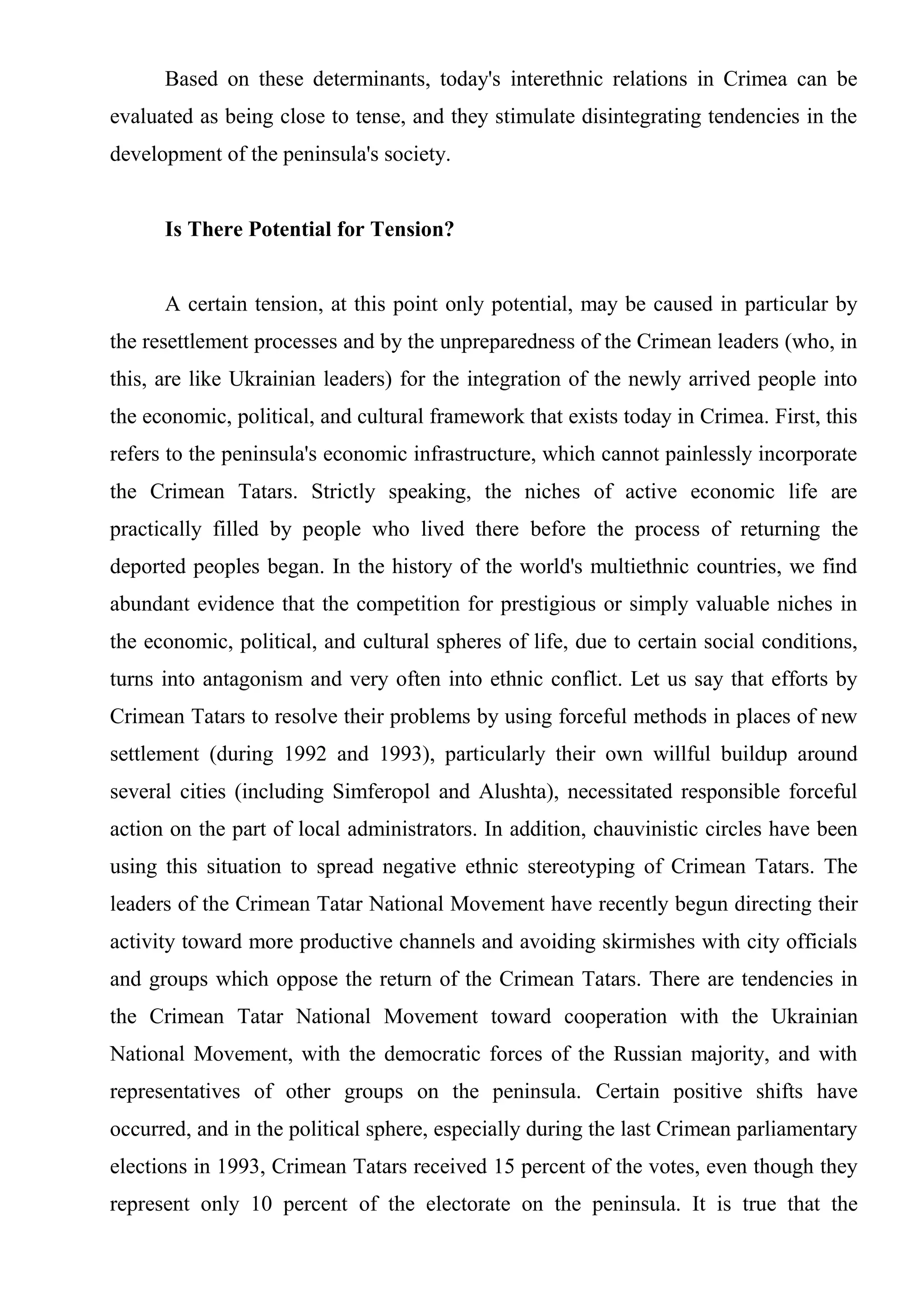 Based on these determinants, today's interethnic relations in Crimea can be
evaluated as being close to tense, and they stimulate disintegrating tendencies in the
development of the peninsula's society.


      Is There Potential for Tension?


      A certain tension, at this point only potential, may be caused in particular by
the resettlement processes and by the unpreparedness of the Crimean leaders (who, in
this, are like Ukrainian leaders) for the integration of the newly arrived people into
the economic, political, and cultural framework that exists today in Crimea. First, this
refers to the peninsula's economic infrastructure, which cannot painlessly incorporate
the Crimean Tatars. Strictly speaking, the niches of active economic life are
practically filled by people who lived there before the process of returning the
deported peoples began. In the history of the world's multiethnic countries, we find
abundant evidence that the competition for prestigious or simply valuable niches in
the economic, political, and cultural spheres of life, due to certain social conditions,
turns into antagonism and very often into ethnic conflict. Let us say that efforts by
Crimean Tatars to resolve their problems by using forceful methods in places of new
settlement (during 1992 and 1993), particularly their own willful buildup around
several cities (including Simferopol and Alushta), necessitated responsible forceful
action on the part of local administrators. In addition, chauvinistic circles have been
using this situation to spread negative ethnic stereotyping of Crimean Tatars. The
leaders of the Crimean Tatar National Movement have recently begun directing their
activity toward more productive channels and avoiding skirmishes with city officials
and groups which oppose the return of the Crimean Tatars. There are tendencies in
the Crimean Tatar National Movement toward cooperation with the Ukrainian
National Movement, with the democratic forces of the Russian majority, and with
representatives of other groups on the peninsula. Certain positive shifts have
occurred, and in the political sphere, especially during the last Crimean parliamentary
elections in 1993, Crimean Tatars received 15 percent of the votes, even though they
represent only 10 percent of the electorate on the peninsula. It is true that the
 