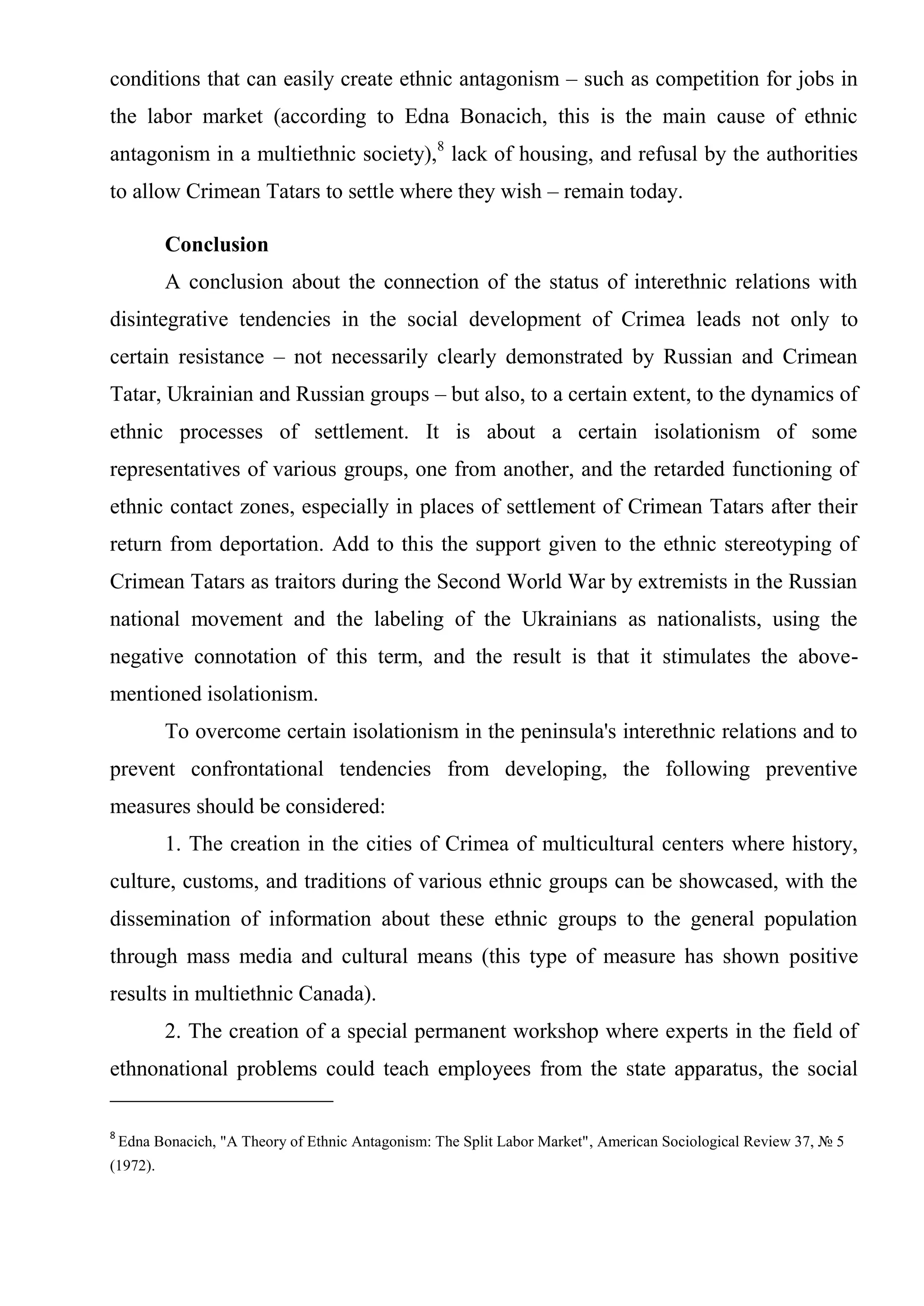 conditions that can easily create ethnic antagonism – such as competition for jobs in
the labor market (according to Edna Bonacich, this is the main cause of ethnic
antagonism in a multiethnic society),8 lack of housing, and refusal by the authorities
to allow Crimean Tatars to settle where they wish – remain today.

          Conclusion
          A conclusion about the connection of the status of interethnic relations with
disintegrative tendencies in the social development of Crimea leads not only to
certain resistance – not necessarily clearly demonstrated by Russian and Crimean
Tatar, Ukrainian and Russian groups – but also, to a certain extent, to the dynamics of
ethnic processes of settlement. It is about a certain isolationism of some
representatives of various groups, one from another, and the retarded functioning of
ethnic contact zones, especially in places of settlement of Crimean Tatars after their
return from deportation. Add to this the support given to the ethnic stereotyping of
Crimean Tatars as traitors during the Second World War by extremists in the Russian
national movement and the labeling of the Ukrainians as nationalists, using the
negative connotation of this term, and the result is that it stimulates the above-
mentioned isolationism.
          To overcome certain isolationism in the peninsula's interethnic relations and to
prevent confrontational tendencies from developing, the following preventive
measures should be considered:
          1. The creation in the cities of Crimea of multicultural centers where history,
culture, customs, and traditions of various ethnic groups can be showcased, with the
dissemination of information about these ethnic groups to the general population
through mass media and cultural means (this type of measure has shown positive
results in multiethnic Canada).
          2. The creation of a special permanent workshop where experts in the field of
ethnonational problems could teach employees from the state apparatus, the social

8
    Edna Bonacich, "A Theory of Ethnic Antagonism: The Split Labor Market", American Sociological Review 37, № 5
(1972).
 