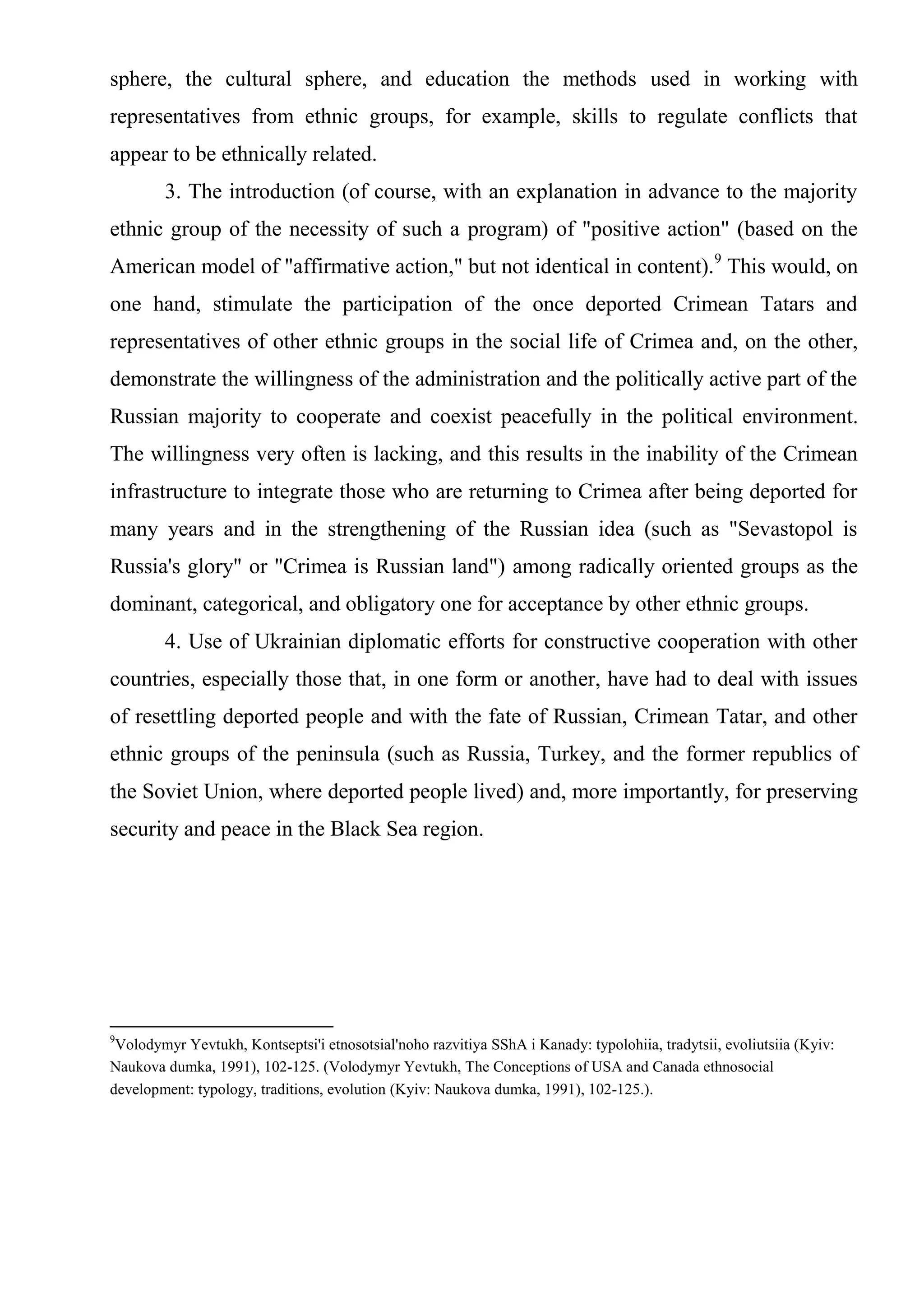 sphere, the cultural sphere, and education the methods used in working with
representatives from ethnic groups, for example, skills to regulate conflicts that
appear to be ethnically related.
        3. The introduction (of course, with an explanation in advance to the majority
ethnic group of the necessity of such a program) of "positive action" (based on the
American model of "affirmative action," but not identical in content).9 This would, on
one hand, stimulate the participation of the once deported Crimean Tatars and
representatives of other ethnic groups in the social life of Crimea and, on the other,
demonstrate the willingness of the administration and the politically active part of the
Russian majority to cooperate and coexist peacefully in the political environment.
The willingness very often is lacking, and this results in the inability of the Crimean
infrastructure to integrate those who are returning to Crimea after being deported for
many years and in the strengthening of the Russian idea (such as "Sevastopol is
Russia's glory" or "Crimea is Russian land") among radically oriented groups as the
dominant, categorical, and obligatory one for acceptance by other ethnic groups.
        4. Use of Ukrainian diplomatic efforts for constructive cooperation with other
countries, especially those that, in one form or another, have had to deal with issues
of resettling deported people and with the fate of Russian, Crimean Tatar, and other
ethnic groups of the peninsula (such as Russia, Turkey, and the former republics of
the Soviet Union, where deported people lived) and, more importantly, for preserving
security and peace in the Black Sea region.




9
 Volodymyr Yevtukh, Kontseptsi'i etnosotsial'noho razvitiya SShA i Kanady: typolohiia, tradytsii, evoliutsiia (Kyiv:
Naukova dumka, 1991), 102-125. (Volodymyr Yevtukh, The Conceptions of USA and Canada ethnosocial
development: typology, traditions, evolution (Kyiv: Naukova dumka, 1991), 102-125.).
 