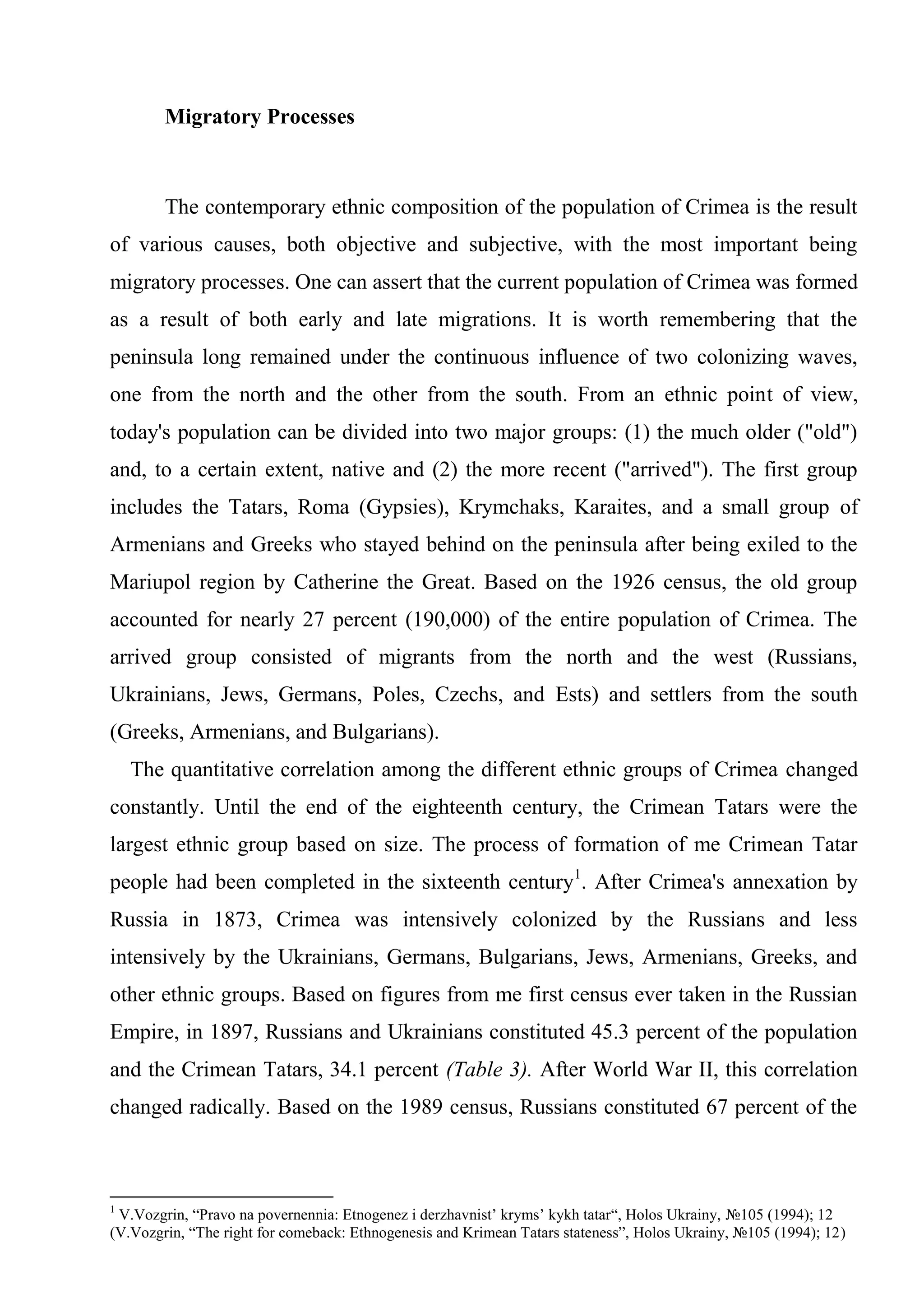 Migratory Processes



        The contemporary ethnic composition of the population of Crimea is the result
of various causes, both objective and subjective, with the most important being
migratory processes. One can assert that the current population of Crimea was formed
as a result of both early and late migrations. It is worth remembering that the
peninsula long remained under the continuous influence of two colonizing waves,
one from the north and the other from the south. From an ethnic point of view,
today's population can be divided into two major groups: (1) the much older ("old")
and, to a certain extent, native and (2) the more recent ("arrived"). The first group
includes the Tatars, Roma (Gypsies), Krymchaks, Karaites, and a small group of
Armenians and Greeks who stayed behind on the peninsula after being exiled to the
Mariupol region by Catherine the Great. Based on the 1926 census, the old group
accounted for nearly 27 percent (190,000) of the entire population of Crimea. The
arrived group consisted of migrants from the north and the west (Russians,
Ukrainians, Jews, Germans, Poles, Czechs, and Ests) and settlers from the south
(Greeks, Armenians, and Bulgarians).
    The quantitative correlation among the different ethnic groups of Crimea changed
constantly. Until the end of the eighteenth century, the Crimean Tatars were the
largest ethnic group based on size. The process of formation of me Crimean Tatar
people had been completed in the sixteenth century1. After Crimea's annexation by
Russia in 1873, Crimea was intensively colonized by the Russians and less
intensively by the Ukrainians, Germans, Bulgarians, Jews, Armenians, Greeks, and
other ethnic groups. Based on figures from me first census ever taken in the Russian
Empire, in 1897, Russians and Ukrainians constituted 45.3 percent of the population
and the Crimean Tatars, 34.1 percent (Table 3). After World War II, this correlation
changed radically. Based on the 1989 census, Russians constituted 67 percent of the



1
 V.Vozgrin, “Pravo na povernennia: Etnogenez i derzhavnist’ kryms’ kykh tatar“, Holos Ukrainy, №105 (1994); 12
(V.Vozgrin, “The right for comeback: Ethnogenesis and Krimean Tatars stateness”, Holos Ukrainy, №105 (1994); 12)
 