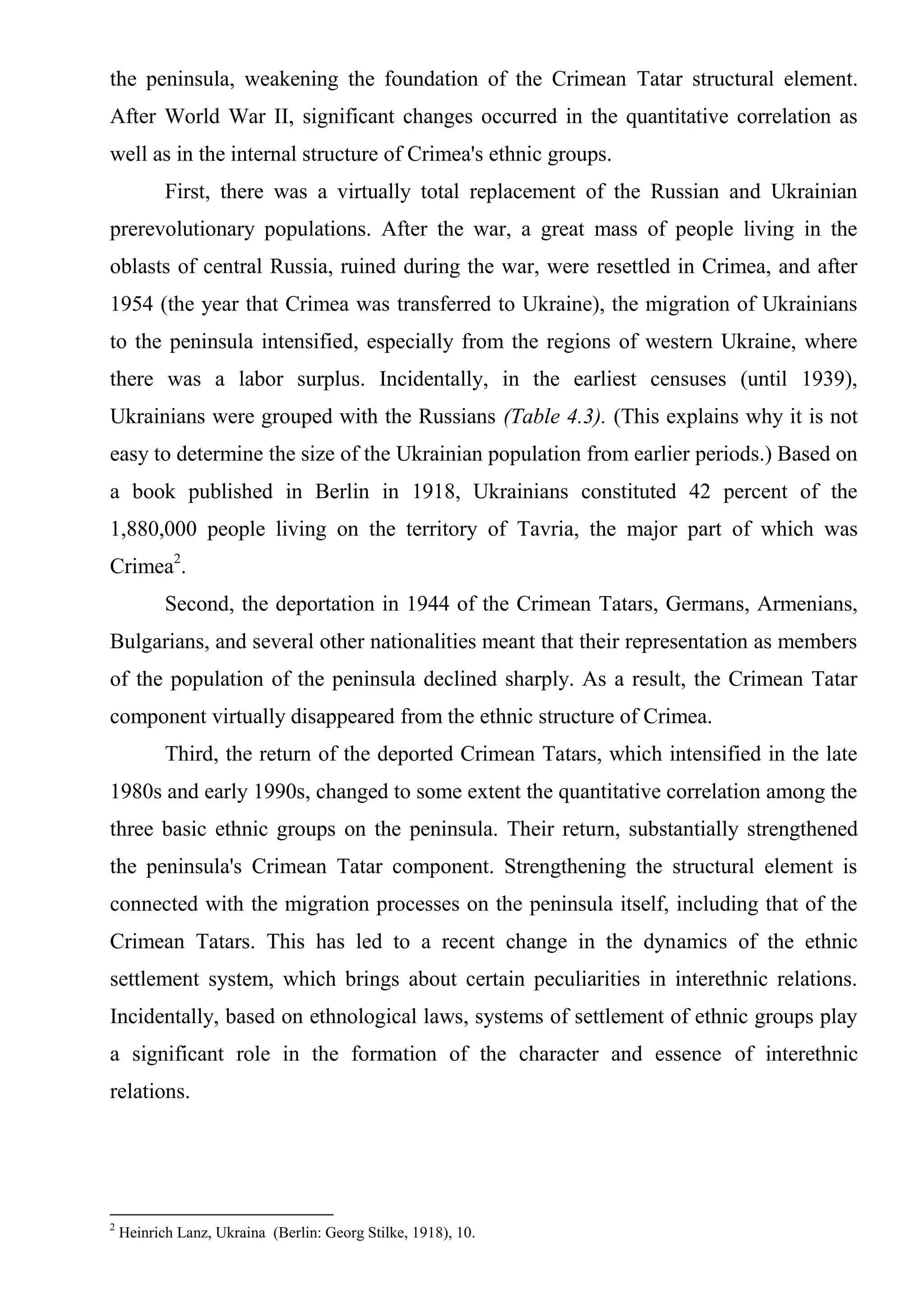 the peninsula, weakening the foundation of the Crimean Tatar structural element.
After World War II, significant changes occurred in the quantitative correlation as
well as in the internal structure of Crimea's ethnic groups.
           First, there was a virtually total replacement of the Russian and Ukrainian
prerevolutionary populations. After the war, a great mass of people living in the
oblasts of central Russia, ruined during the war, were resettled in Crimea, and after
1954 (the year that Crimea was transferred to Ukraine), the migration of Ukrainians
to the peninsula intensified, especially from the regions of western Ukraine, where
there was a labor surplus. Incidentally, in the earliest censuses (until 1939),
Ukrainians were grouped with the Russians (Table 4.3). (This explains why it is not
easy to determine the size of the Ukrainian population from earlier periods.) Based on
a book published in Berlin in 1918, Ukrainians constituted 42 percent of the
1,880,000 people living on the territory of Tavria, the major part of which was
Crimea2.
           Second, the deportation in 1944 of the Crimean Tatars, Germans, Armenians,
Bulgarians, and several other nationalities meant that their representation as members
of the population of the peninsula declined sharply. As a result, the Crimean Tatar
component virtually disappeared from the ethnic structure of Crimea.
           Third, the return of the deported Crimean Tatars, which intensified in the late
1980s and early 1990s, changed to some extent the quantitative correlation among the
three basic ethnic groups on the peninsula. Their return, substantially strengthened
the peninsula's Crimean Tatar component. Strengthening the structural element is
connected with the migration processes on the peninsula itself, including that of the
Crimean Tatars. This has led to a recent change in the dynamics of the ethnic
settlement system, which brings about certain peculiarities in interethnic relations.
Incidentally, based on ethnological laws, systems of settlement of ethnic groups play
a significant role in the formation of the character and essence of interethnic
relations.




2
    Heinrich Lanz, Ukraina (Berlin: Georg Stilke, 1918), 10.
 