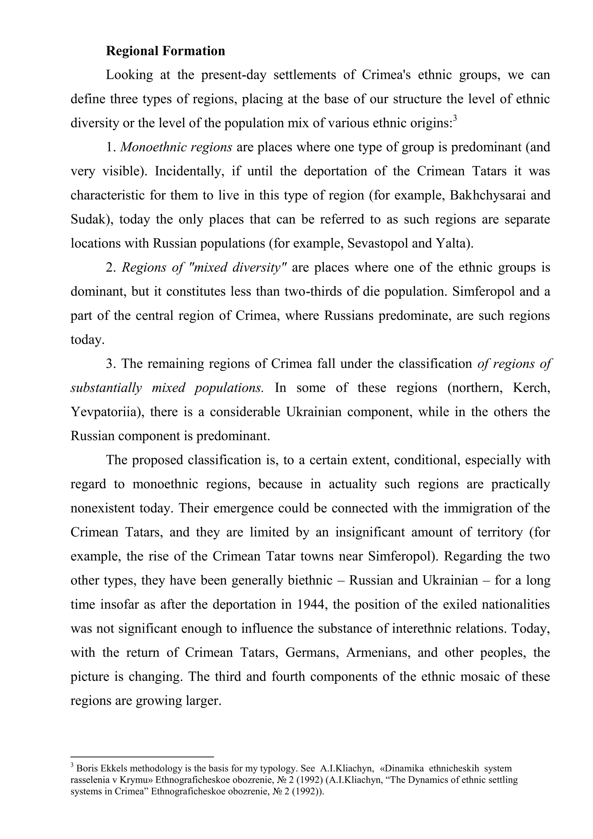 Regional Formation
         Looking at the present-day settlements of Crimea's ethnic groups, we can
define three types of regions, placing at the base of our structure the level of ethnic
diversity or the level of the population mix of various ethnic origins:3
         1. Monoethnic regions are places where one type of group is predominant (and
very visible). Incidentally, if until the deportation of the Crimean Tatars it was
characteristic for them to live in this type of region (for example, Bakhchysarai and
Sudak), today the only places that can be referred to as such regions are separate
locations with Russian populations (for example, Sevastopol and Yalta).
         2. Regions of "mixed diversity" are places where one of the ethnic groups is
dominant, but it constitutes less than two-thirds of die population. Simferopol and a
part of the central region of Crimea, where Russians predominate, are such regions
today.
         3. The remaining regions of Crimea fall under the classification of regions of
substantially mixed populations. In some of these regions (northern, Kerch,
Yevpatoriia), there is a considerable Ukrainian component, while in the others the
Russian component is predominant.
         The proposed classification is, to a certain extent, conditional, especially with
regard to monoethnic regions, because in actuality such regions are practically
nonexistent today. Their emergence could be connected with the immigration of the
Crimean Tatars, and they are limited by an insignificant amount of territory (for
example, the rise of the Crimean Tatar towns near Simferopol). Regarding the two
other types, they have been generally biethnic – Russian and Ukrainian – for a long
time insofar as after the deportation in 1944, the position of the exiled nationalities
was not significant enough to influence the substance of interethnic relations. Today,
with the return of Crimean Tatars, Germans, Armenians, and other peoples, the
picture is changing. The third and fourth components of the ethnic mosaic of these
regions are growing larger.



3
  Boris Ekkels methodology is the basis for my typology. See A.I.Kliachyn, «Dinamika ethnicheskih system
rasselenia v Krymu» Ethnograficheskoe obozrenie, № 2 (1992) (A.I.Kliachyn, “The Dynamics of ethnic settling
systems in Crimea” Ethnograficheskoe obozrenie, № 2 (1992)).
 