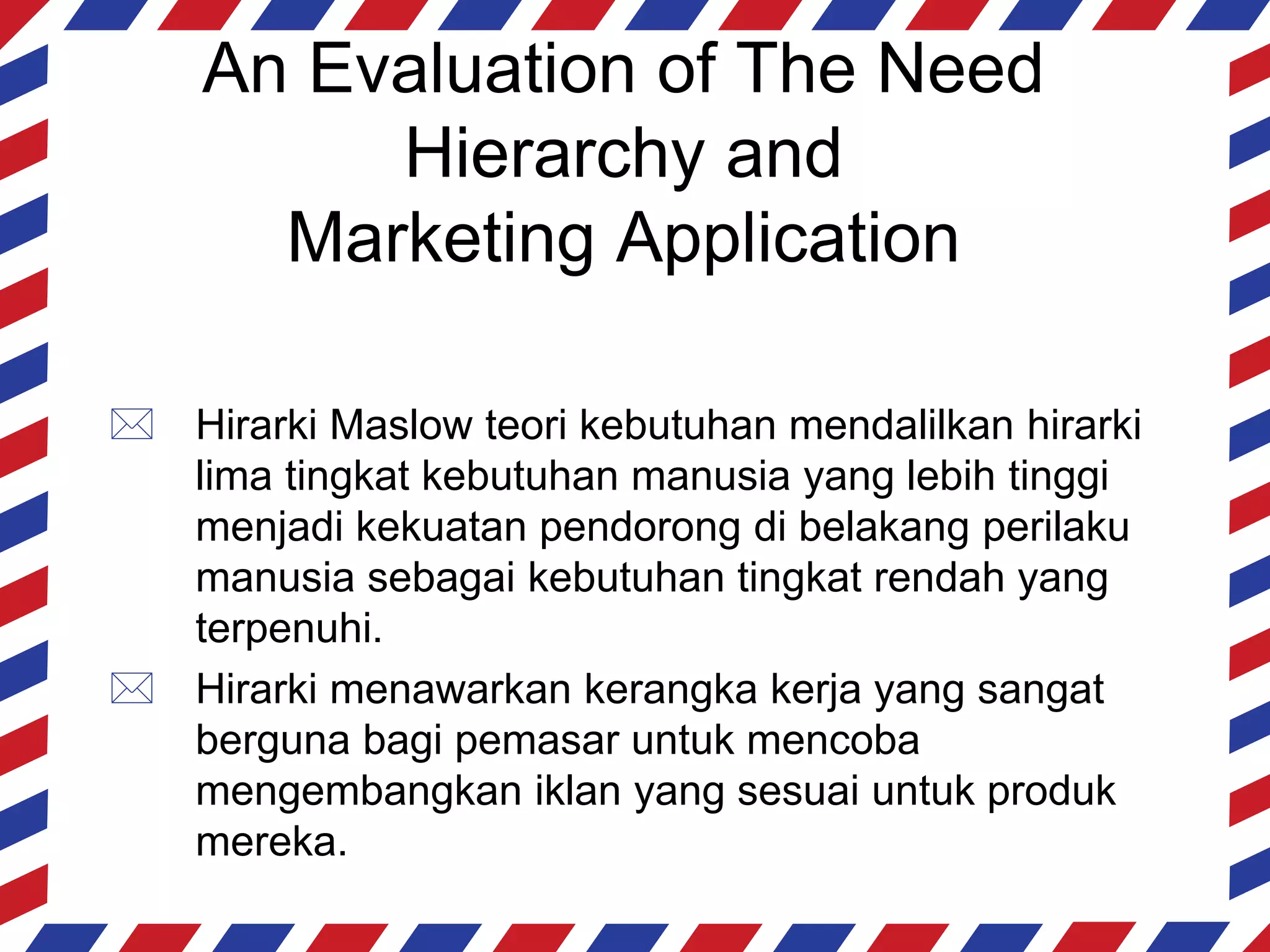 An Evaluation of The Need
         Hierarchy and
      Marketing Application

 Hirarki Maslow teori kebutuhan mendalilkan hirarki
  lima tingkat kebutuhan manusia yang lebih tinggi
  menjadi kekuatan pendorong di belakang perilaku
  manusia sebagai kebutuhan tingkat rendah yang
  terpenuhi.
 Hirarki menawarkan kerangka kerja yang sangat
  berguna bagi pemasar untuk mencoba
  mengembangkan iklan yang sesuai untuk produk
  mereka.
 