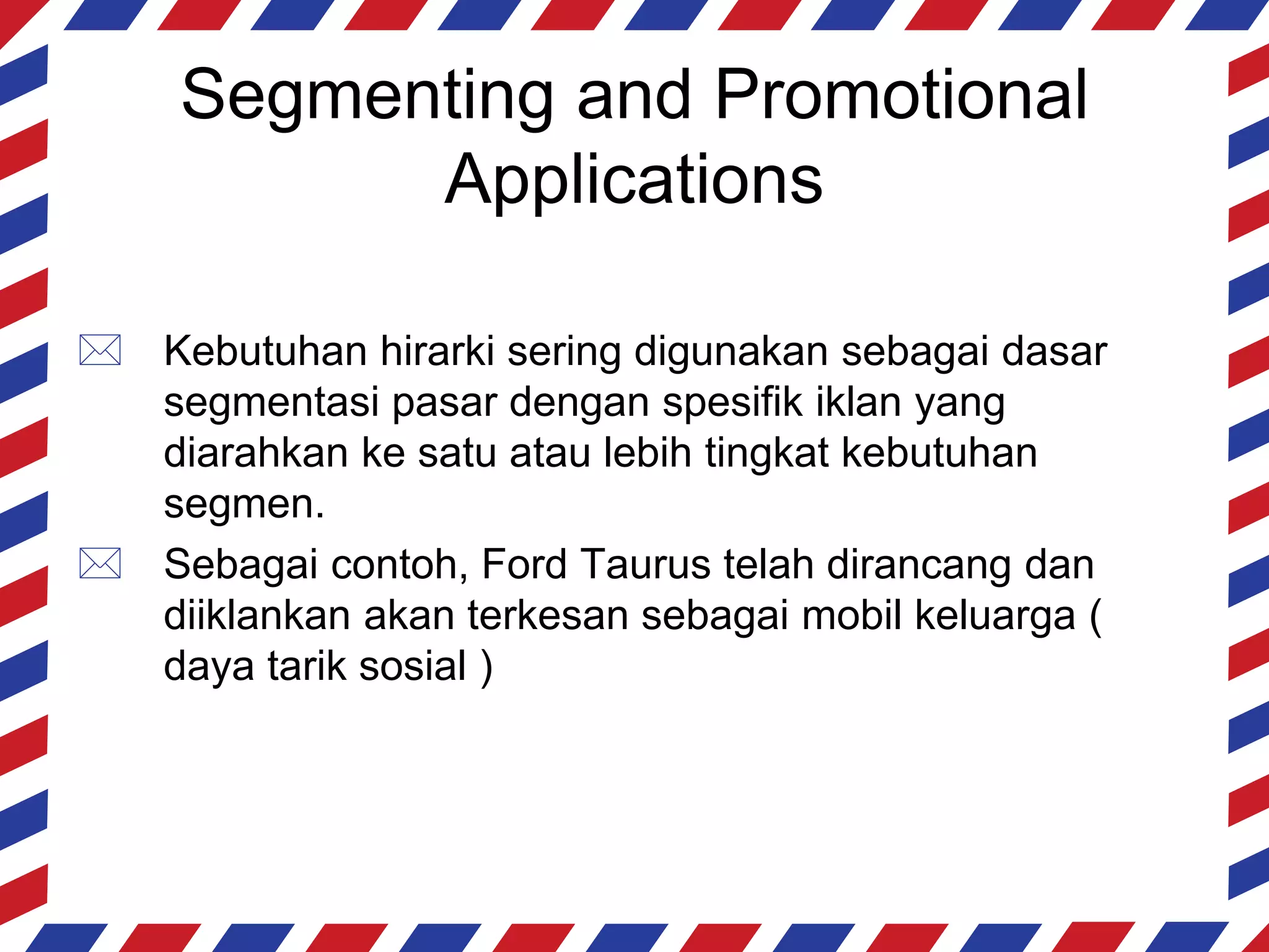 Segmenting and Promotional
           Applications

 Kebutuhan hirarki sering digunakan sebagai dasar
  segmentasi pasar dengan spesifik iklan yang
  diarahkan ke satu atau lebih tingkat kebutuhan
  segmen.
 Sebagai contoh, Ford Taurus telah dirancang dan
  diiklankan akan terkesan sebagai mobil keluarga (
  daya tarik sosial )
 