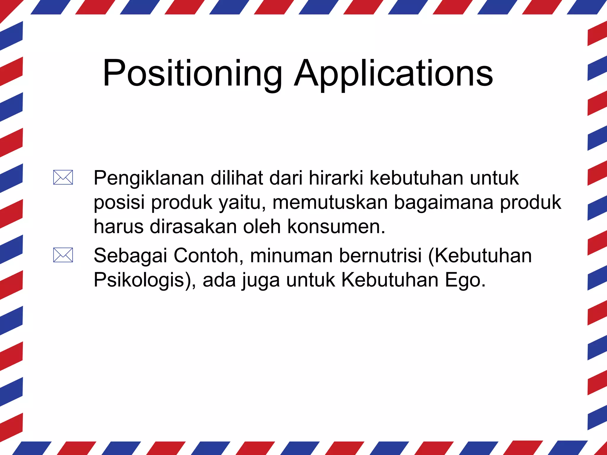 Positioning Applications

 Pengiklanan dilihat dari hirarki kebutuhan untuk
  posisi produk yaitu, memutuskan bagaimana produk
  harus dirasakan oleh konsumen.
 Sebagai Contoh, minuman bernutrisi (Kebutuhan
  Psikologis), ada juga untuk Kebutuhan Ego.
 