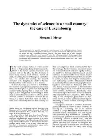 Science and Public Policy, 35(5), June 2008, pages 361–371
                                                                      DOI: 10.3152/030234208X317133; http://www.ingentaconnect.com/content/beech/spp




      The dynamics of science in a small country:
              the case of Luxembourg

                                                  Morgan B Meyer


                This paper examines the scientific landscape in Luxembourg, one of the smallest countries in Europe.
                Three themes are analysed: the professionalisation of research; diversification and cooperation between
                the actors; and the Luxembourg Foresight Exercise. The paper argues that in small countries
                cooperation and collaboration is not necessarily better than in larger countries. It further suggests that,
                compared to larger countries, small countries seem to share three characteristics: a less mature research
                infrastructure and science policy; a shorter distance between researchers and science policy; and a need
                to import expertise.




I   n the social sciences, studies on science usually
    focus on ‘big science’. Large projects such as the
    CERN or the Human Genome project and large
countries such as the USA, the UK, Germany or
France have received most attention. ‘Small sci-
                                                                         their knowledge base. Small countries further have
                                                                         the advantage that their national innovation system
                                                                         can be more holistically and more rapidly analysed.
                                                                         The need for a thorough understanding of national
                                                                         contexts is also paramount for policy makers. Science
ence’, in contrast, has so far been given scant atten-                   policy cannot simply be ‘translated’ from one country
tion. The smaller the country, the research                              to another, let alone from large to small countries,
institution, or the discipline, the smaller is the num-                  since each country’s scientific infrastructure is shaped
ber of academic works devoted to it, so it seems.                        by historical, political, cultural and geographical con-
   There are, however, good reasons to try to redress                    tingencies (see Collins and Pontikakis, 2006: 757–
this situation. From a practical, empirical perspective,                 758). Indeed, “size does matter”, as Thorsteinsdóttir
there is much insight to be gained from studying small                   (2000) has argued in her discussion about science in
countries1 and comparing them to larger ones. In do-                     small countries. Furthermore, theoretically, many
ing so, a more fine-grained understanding of differ-                     authors have argued that science and space are inher-
ences in national science can thus be achieved. In the                   ently interrelated (see Livingstone, 2003; Shapin,
‘national systems of innovation’ tradition, for in-                      1998). In sum, for empirical, policy-related and theo-
stance, it is argued that nation states can differ in                    retical reasons, a situated (yet not essentialising) un-
terms of the relationship between their economy and                      derstanding of science is useful, including science in
                                                                         small countries.
                                                                            This paper is intended to contribute to the bur-
                                                                         geoning literature on science in small countries, by
Morgan Meyer is a Post-doctoral Research Associate at the                focusing on Luxembourg, one of the smallest
Department of Sociological Studies, University of Sheffield,
                                                                         countries in Europe. The methods I use are based on
Elmfield, Northumberland Road, Sheffield S10 2TU, UK;
Email: M.Meyer@sheffield.ac.uk.                                          document analysis, ethnographic work and my per-
   The author wishes to thank Sonja Kmec, Susan Molyneux-                sonal experience. Key documents on Luxembourg’s
Hodgson, Pit Péporté, Kate Woodthorpe as well as three                   research system (published by various ministries, the
anonymous referees for their helpful comments. He is grateful            Luxembourg National Research Fund, and the
to the National Research Fund of Luxembourg and the Luxem-
                                                                         Organisation for Economic Co-operation and Devel-
bourg Ministry of Research for all the information they have
provided. Special thanks are due to Josée Hansen and Peter               opment (OECD)) were selected and analysed. My
Feist. Parts of this paper are adaptations from popular articles         personal experience stemmed from a traineeship at
previously published in d’Lëtzebuerger Land.                             the Ministry of Research (in 2001), from acting



Science and Public Policy June 2008                  0302-3427/08/050361-11 US$08.00 © Beech Tree Publishing 2008                                361
 