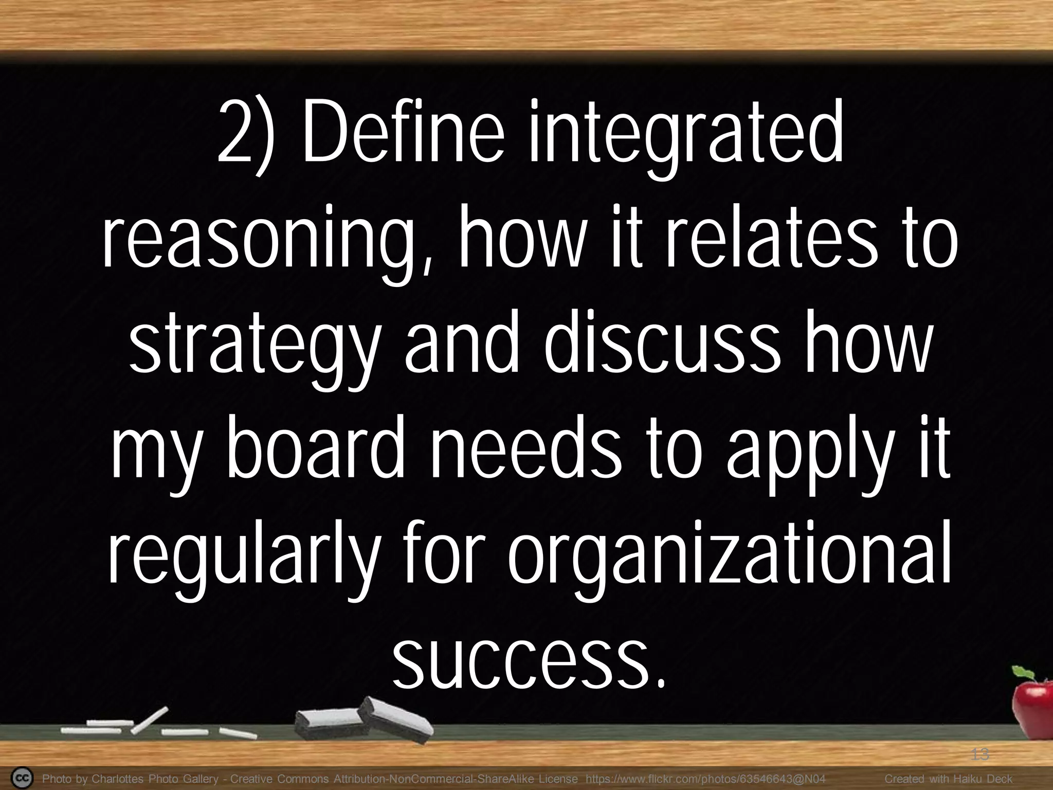 Photo by Charlottes Photo Gallery - Creative Commons Attribution-NonCommercial-ShareAlike License https://www.flickr.com/photos/63546643@N04 Created with Haiku Deck
2) Define integrated
reasoning, how it relates to
strategy and discuss how
my board needs to apply it
regularly for organizational
success.
13
 