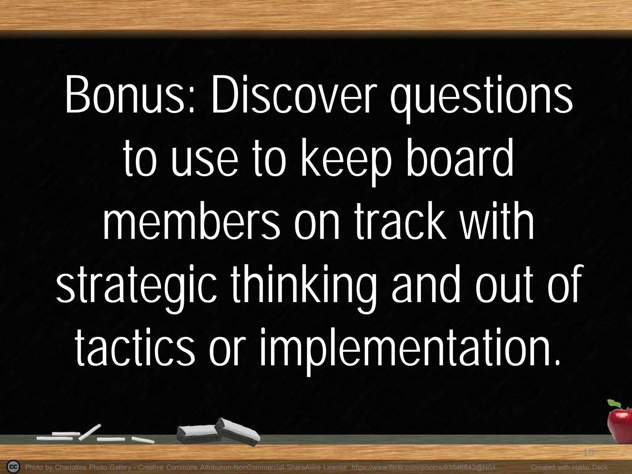 Photo by Charlottes Photo Gallery - Creative Commons Attribution-NonCommercial-ShareAlike License https://www.flickr.com/photos/63546643@N04 Created with Haiku Deck
Bonus: Discover questions
to use to keep board
members on track with
strategic thinking and out of
tactics or implementation.
15
 