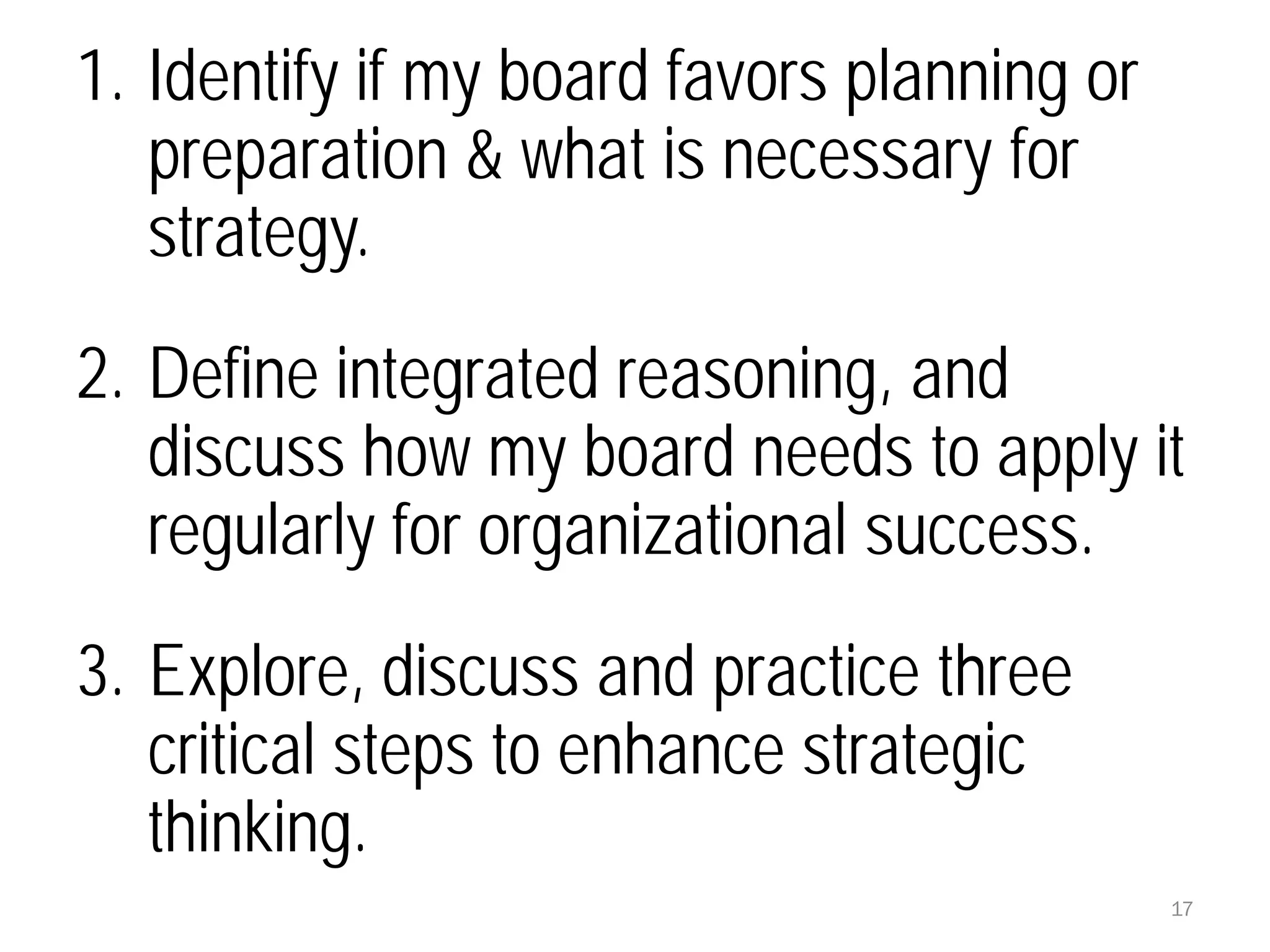 17
1. Identify if my board favors planning or
preparation & what is necessary for
strategy.
2. Define integrated reasoning, and
discuss how my board needs to apply it
regularly for organizational success.
3. Explore, discuss and practice three
critical steps to enhance strategic
thinking.
 