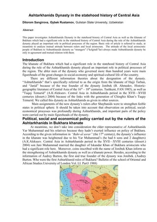 Ashtarkhanids Dynasty in the statehood history of Central Asia
Dilorom Sangirova, Oybek Rustamov, Gulistan State University, Uzbekistan

Abstract

This paper investigates Ashtarkhanids Dynasty in the statehood history of Central Asia as well as the khanate of
Bukhara which had a significant role in the statehood history of Central Asia during the rule of the Ashtarkhanids
dynasty played an important role in political processes of the region. Basic role of article is referred to study, at
meantime to analyze mutual attitude between rulers and local aristocrats. The attitude of the local aristocratic
people of Bukhara to Ashtarkhanids dynasty as “strangers” (“kelgindi”lar) always made Ashtarkhanids dynasty be
only in agreement and mutual relation with them.

Introduction
The khanate of Bukhara which had a significant role in the statehood history of Central Asia
during the rule of the Ashtarkhanids dynasty played an important role in political processes of
the region. The abler men of the dynasty who governed more than hundred years were main
figureheads of the great changes in social-economy and spiritual-cultural life of the country.
       There are different information theories about the designation of the dynasty.
“Ashtarkhanids” that’s specifically referred to as the origin from the khanate of Hajji Tarhan,
and “Janid” because of the true founder of the dynasty Jonibek (B. Ahmedov. Historic-
geographic literature of Central Asia of the 16 th – 18th centuries. Tashkent, FAN 1985), as well as
“Tuqay Temurid” (А.К.Alekseev. Central Asia in Ashtarkhanids period in the XVII—XVIII
centuries (dissert.) 2004) because of the links with the generation of Chinghiz Khan’s Tuqay
Temurid. We called this dynasty as Ashtarkhanids as given in other sources.
        Main assignments of the new dynasty’s rulers after Shaybanids were to strengthen feeble
states in political sphere. It should be taken into account that observation on political, social-
economical processes was profoundly during Ashtarkhanids, and important parts of the policy
were carried out by main figureheads of the dynasty.
Political, social and economical policy carried out by the rulers of the
Ashtarkhanids in Bukhara khanate
       At meantime, we don’t take into consideration the elder representative of Ashtarkhanids
Yar Muhammad and his relatives because they hadn’t exerted influence on policy of Bukhara.
According to the given information in “Bahr-al asrar” (the 17th century), the dynasty’s influence
in the khanate was heightened due to his Yar Muhammad’s (he had 6 sons and 2 daughters)
(А.К.Alekseev. Central Asia in Ashtarkhanids period in the XVII—XVIII centuries (dissert.)
2004) son Jani Muhammad married the daughter of Iskandar Khan of Bukhara aristocrats who
had a significant role here. Moreover, coins inscribed with the name of Jonibek Khan inform us
the strengthening of Ashtarkhanids dynasty as well as a khanate power. Besides, according to the
information of Audrey Burton, the first and true founder of the dynasty was Jonibek. (Audrey
Burton. Who were the first Ashtarkhanid rules of Bukhara? Bulletin of the school of Oriental and
African Studies.University of London Vol. LI. Part3 1988)
 