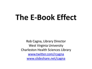 The E-Book Effect
Rob Cagna, Library Director
West Virginia University
Charleston Health Sciences Library
www.twitter.com/rcagna
www.slideshare.net/cagna
 
