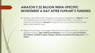 AMAZON’S $2 BILLION INDIA-SPECIFIC 
INVESTMENT A DAY AFTER FLIPKART’S FUNDING 
 Merely a day after India’s largest e-commerce marketplace, Flipkart made 
the official announcement that it has raised US $1 billion, rival and e-commerce 
behemoth Amazon has gone one up by announcing a US $2 
billion India-specific fund. 
 Flipkart’s fund raise is the biggest till date for an Indian company, led by its 
existing investors, Tiger Global and Naspers and including Accel Partners, 
DST Global, ICONIQ Capital, Morgan Stanley Investment Management, and 
Sofina. 
 