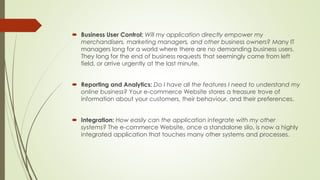  Business User Control: Will my application directly empower my 
merchandisers, marketing managers, and other business owners? Many IT 
managers long for a world where there are no demanding business users. 
They long for the end of business requests that seemingly come from left 
field, or arrive urgently at the last minute. 
 Reporting and Analytics: Do I have all the features I need to understand my 
online business? Your e-commerce Website stores a treasure trove of 
information about your customers, their behaviour, and their preferences. 
 Integration: How easily can the application integrate with my other 
systems? The e-commerce Website, once a standalone silo, is now a highly 
integrated application that touches many other systems and processes. 
 