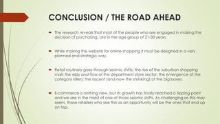 CONCLUSION / THE ROAD AHEAD 
 The research reveals that most of the people who are engaged in making the 
decision of purchasing, are in the age group of 21-30 years. 
 While making the website for online shopping it must be designed in a very 
planned and strategic way. 
 Retail routinely goes through seismic shifts; the rise of the suburban shopping 
mall; the ebb and flow of the department store sector; the emergence of the 
category killers; the ascent (and now the shrinking) of the big boxes. 
 E-commerce is nothing new, but its growth has finally reached a tipping point 
and we are in the midst of one of those seismic shifts. As challenging as this may 
seem, those retailers who see this as an opportunity will be the ones that end up 
on top. 
 