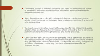  Meanwhile, owners of industrial properties also need to understand the nature 
of the beast if they want to capitalize on the current wave of demand from 
mega-distribution users. 
 Shopping centre vacancies will continue to fall at a modest rate as overall 
retailer growth plans are up, however, there has been a massive shift in terms of 
who is expanding. 
 The rise of e-commerce has meant stiff competition for mid-priced hard goods 
retailers. Most are focusing their immediate efforts on building their e-commerce 
platforms and are streamlining their bricks and mortar presence. 
 Concepts that don’t, or only minimally compete, with e-commerce is where we 
are seeing some of the strongest bricks and mortar growth. Restaurants lead the 
way, grocery stores are hot (new smaller concepts are expanding though many 
traditional players are contracting) and service related retailers are the 
strongest sectors. 
 