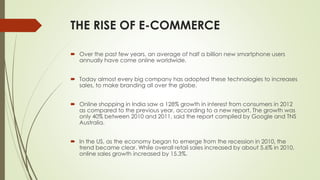 THE RISE OF E-COMMERCE 
 Over the past few years, an average of half a billion new smartphone users 
annually have come online worldwide. 
 Today almost every big company has adopted these technologies to increases 
sales, to make branding all over the globe. 
 Online shopping in India saw a 128% growth in interest from consumers in 2012 
as compared to the previous year, according to a new report. The growth was 
only 40% between 2010 and 2011, said the report compiled by Google and TNS 
Australia. 
 In the US, as the economy began to emerge from the recession in 2010, the 
trend became clear. While overall retail sales increased by about 5.6% in 2010, 
online sales growth increased by 15.3%. 
 