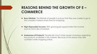 REASONS BEHIND THE GROWTH OF E – 
COMMERCE 
 Busy Lifestyle: The lifestyle of people is so busy that they are unable to go to 
the crowded markets every time for shopping. 
 High Disposable Income: With growing job opportunities the income 
sources have also increased. 
 Awareness of Products: People are much more aware nowadays regarding 
the products available in the markets. Because of this reason they feel 
confident while shopping online. 
 