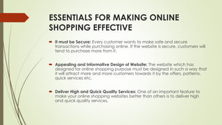 ESSENTIALS FOR MAKING ONLINE 
SHOPPING EFFECTIVE 
 It must be Secure: Every customer wants to make safe and secure 
transactions while purchasing online. If the website is secure, customers will 
tend to purchase more from it. 
 Appealing and Informative Design of Website: The website which has 
designed for online shopping purpose must be designed in such a way that 
it will attract more and more customers towards it by the offers, patterns, 
quick services etc. 
 Deliver High and Quick Quality Services: One of an important feature to 
make your online shopping websites better than others is to deliver high 
and quick quality services. 
 