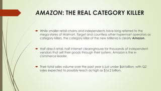 AMAZON: THE REAL CATEGORY KILLER 
 While smaller retail chains and independents have long referred to the 
mega-stores of Walmart, Target and countless other hypermart operators as 
category killers, the category killer of the new MIllenia is clearly Amazon. 
 Half direct retail, half internet clearinghouse for thousands of independent 
vendors that sell their goods through their system, Amazon is the e-commerce 
leader. 
 Their total sales volume over the past year is just under $64 billion, with Q2 
sales expected to possibly reach as high as $16.2 billion. 
 